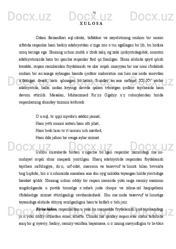 X U L O S A
Odam   farzandlari   aql-idroki,   tafakkur   va   xayolotining   muhim   bir   unsuri
sifatida raqamlar ham badiiy adabiyotdan o`ziga xos o`rin egallagan bo`lib, bu hodisa
uzoq tarixga ega. Shuning uchun xuddi o`zbek xalq og`zaki ijodiyotidagidek, mumtoz
adabiyotimizda  ham  bir  qancha  raqamlar  faol  qo`llanilgan.   Shuni  alohida  qayd  qilish
kerakki, raqam ramzlaridan foydalanish va ular orqali muayyan bir ma`noni ifodalash
muhim   bir   an`anaga   aylangan   hamda   ijodkor   mahoratini   ma`lum   ma`noda   sinovdan
o`tkazgan   desak,   xato   qilmagan   bo`lamiz.   Bunday   an`ana   nafaqat   XII-XV   asrlar
adabiyotida,   balki   undan   keyingi   davrda   qalam   tebratgan   ijodkor   tajribasida   ham
davom   ettirildi.   Masalan,   Muhammad   Ro`zo   Ogahiy   o`z   ruboiylaridan   birida
raqamlarning shunday tizimini keltiradi:
O`n aql, to`qqiz sipeshru sakkiz jannat,
Ham yetti muniri axtaru ham olti jihat,
Ham besh hisu to`rt unsuru uch mavlad,
Ham ikki jahon bir senga aylar xizmat.
Ushbu   misralarda   birdan   o`ngacha   bo`lgan   raqamlar   zamiridagi   ma`no-
mohiyat   orqali   shoir   maqsadi   yoritilgan.   Sharq   adabiyotida   raqamdan   foydalanish
tajribasi   mifologiya,   do`n,   urf-odat,   marosim   va   tasavvuf   ta`limoti   bilan   bevosita
bog`liqdirki, biz o`z ishimizda masalani ana shu uyg`unlikka tayangan holda yoritishga
harakat   qildik.   Shuning   uchun   oddiy   bir   raqam   zamirida   yoki   unga   ramziy   mazmun
singdirilganda   u   poetik   timsolga   o`xshab   juda   chuqur   va   xilma-xil   haqiqatlarni
ifodalashga   xizmat   ettirilganligi   ravshanlashadi.   Shu   ma`noda   tasavvuf   ta`limotiga
tayanishga alohida ehtiyoj sezilganligini ham ta`kidlab o`tish joiz.
Birinchidan,  raqamlardan u yoki bu maqsadda foydalanish ijod tajribasidagi
jo`n yoki oddiy ishlardan emas, albatta. Chunki har qanday raqam asar matni tarkibida
aniq bir g`oyaviy, badiiy, ramziy vazifani bajarmasa, u o`zining mavjudligini to`la-tikis 54 