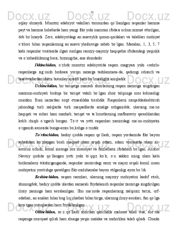 oqlay   olmaydi.   Mumtoz   adabiyot   vakillari   tomonidan   qo`llanilgan   raqamlar   hamma
payt va hamma holatlarda ham yangi fikr yoki mazmun ifodasi uchun xizmat ettirilgan,
deb   bo`lmaydi.   Zero,   adabiyotdagi   an`anaviylik   qonun-qoidalari   va   talablari   mohiyat
e`tibori   bilan   raqamlarning   an`anavo`ylashuviga   sabab   bo`lgan.   Masalan,   1,   3,   5,   7
kabi raqamlar vositasida ilgari surilgan ramziy-majoziy haqiqatlar ifodasidagi yaqinlik
va o`xshashlikning boisi, bizningcha, ana shundadir.
Ikkinchidan,   o`zbek   mumtoz   adabiyotida   raqam   magiyasi   yoki   «sehrli»
raqamlarga   sig`inish   hodisasi   yorqin   nazarga   tashlanmasa-da,   qadimgi   ishonch   va
tasavvurlardan ularni butunlay ajratib ham bo`lmasligini aniqladik
Uchinchidan,   bir  tariqatga   mansub   shoirlarning  raqam   zamiriga   singdirgan
mazmun-mohiyati   boshqa   bir   tariqat   vakili   bo`lgan   shoir   talqiniga   mos   kelmasligi
mumkin.   Buni   nazardan   soqit   etmaslikka   tirishdik.   Raqamlarni   muqaddaslashtirish
jahondagi   turli   xalqlarda   turli   maqsadlarda   amalga   oshganidek,   ularning   ma`no
haqiqati   va   sirlari   ham   mazhab,   tariqat   va   ta`limotlarning   mafkuraviy   qarashlaridan
kelib   chiqib   o`zgarib   borgan.   To`rt   va   yetti   raqamlari   zamiridagi   ma`no-mohiyatni
o`rganish asnosida bunga amin bo;lishga o`rindik. 
To`rtinchidan,   badiiy   ijodda   raqam   qo`llash,   raqam   yordamida   fikr   bayon
aylashdan   ko`zlangan   bosh   maqsad   olam   orqali   odam,   odam   vositasida   olam   sir-
asrorini ochish, komil insonga xos xususiyat va fazilatlarni ifodalash bo`lgan. Alisher
Navoiy   ijodida   qo`llangan   yetti   yoki   to`qqiz   ko`k,   o`n   sakkiz   ming   olam   kabi
birikmalarni   tekshirganganda,   raqamlar  zamiridagi   ramz  va  majoz   orqali   komil   inson
mohiyatini yoritishga qaratilgan fikr-mulohazalar bayon etilganligi ayon bo`ldi.
Beshinchidan,   raqam   ramzlari,   ularning   majoziy   mohiyatini   kashf   etish,
shuningdek, badiiy ijodda ulardan samarali foydalanish raqamlar zamiriga singdirilgan
ilmiy   zaminga   ham   asoslanilgan.   Shu   ma`noda   raqamlarning   xalqimiz   tarixi,   urf-
odatlari, an`analari bilan bog`liq jihatlari bilan birga, ularning ilmiy asoslari, fan qo`lga
kiro`tgan yutuqlardan ham foydalanilgan.
Oltinchidan,   so`z   qo`llash   shoirdan   qanchalik   mahorat   talab   etsa,   she`rda
raqamga murojaat qilish ham shunga yaqin malaka va mohirlikni talab qiladi. Chunki 55 
