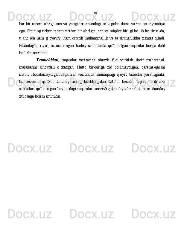 har   bir  raqam   o`ziga  xos   va   yangi   mazmundagi   so`z   goho   ibora  va  ma`no  qiymatiga
ega. Shuning uchun raqam sirtdan bir «belgi», son va miqdor birligi bo`lib ko`rinsa-da,
u   she`rda   ham   g`oyaviy,   ham   estetik   mukammallik   va   ta`sirchanlikka   xizmat   qiladi.
Mubolag`a,   ruju`,   istiora   singari   badiiy   san`atlarda   qo`llanilgan   raqamlar   bunga   dalil
bo`lishi mumkin. 
Yettinchidan,   raqamlar   vositasida   obrazli   fikr   yuritish   shoir   mahoratini,
malakasini   sinovdan   o`tkazgan.   Hatto   bir-biriga   zid   bo`lmaydigan,   qarama-qarshi
ma`no   ifodalamaydigan   raqamlar   vositasida   shunaqangi   ajoyib   tazodlar   yaratilganki,
bu   bevosita   ijodkor   fantaziyasining   kuchliligidan   dalolat   beradi.   Tajnis,   tardi   aks
san`atlari qo`llanilgan baytlardagi raqamlar ramziyligidan foydalanishda ham shunday
xulosaga kelish mumkin. 56 