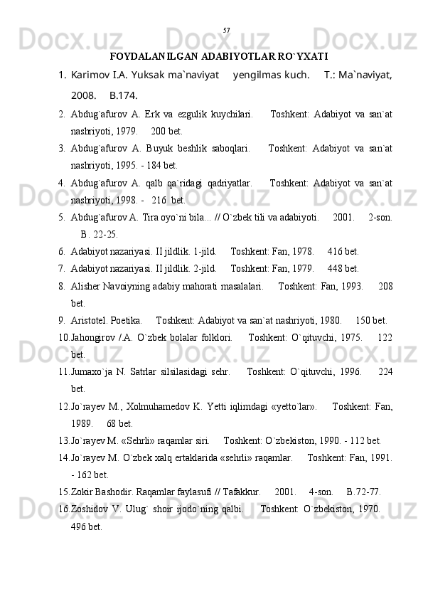 FOYDALANILGAN ADABIYOTLAR RO`YXATI
1. Karimov I.A.  Yuksak ma`naviyat   yengilmas kuch.    T.: Ma`naviyat, 
2008.   B.174.	

2. Abdug`afurov   A.   Erk   va   ezgulik   kuychilari.     Toshkent:   Adabiyot   va   san`at	

nashriyoti, 1979.   200 bet.	

3. Abdug`afurov   A.   Buyuk   beshlik   saboqlari.     Toshkent:   Adabiyot   va   san`at	

nashriyoti, 1995. - 184 bet.
4. Abdug`afurov   A.   qalb   qa`ridagi   qadriyatlar.     Toshkent:   Adabiyot   va   san`at

nashriyoti, 1998. -   216  bet.
5. Abdug`afurov A. Tira oyo`ni bila... // O`zbek tili va adabiyoti.   2001.   2-son.	
 
 B. 22-25.	

6. Adabiyot nazariyasi. II jildlik. 1-jild.   Toshkent: Fan, 1978.   416 bet.	
 
7. Adabiyot nazariyasi. II jildlik. 2-jild.   Toshkent: Fan, 1979.   448 bet.
 
8. Alisher Navoiyning adabiy mahorati masalalari.   Toshkent: Fan, 1993.   208	
 
bet.
9. Aristotel. Poetika.   Toshkent: Adabiyot va san`at nashriyoti, 1980.   150 bet.	
 
10. Jahongirov  /.A.   O`zbek  bolalar  folklori.     Toshkent:   O`qituvchi,   1975.     122	
 
bet.
11. Jumaxo`ja   N.   Satrlar   silsilasidagi   sehr.     Toshkent:   O`qituvchi,   1996.     224
 
bet.
12. Jo`rayev  M.,   Xolmuhamedov  K.   Yetti  iqlimdagi   «yetto`lar».    Toshkent:   Fan,	

1989.   68 bet.	

13. Jo`rayev M. «Sehrli» raqamlar siri.   Toshkent: O`zbekiston, 1990. - 112 bet.	

14. Jo`rayev M. O`zbek xalq ertaklarida «sehrli» raqamlar.   Toshkent: Fan, 1991.	

- 162 bet.
15. Zokir Bashodir. Raqamlar faylasufi // Tafakkur.   2001.   4-son.   B.72-77.	
  
16. Zoshidov   V.   Ulug`   shoir   ijodo`ning   qalbi.     Toshkent:   O`zbekiston,   1970.  	
 
496 bet. 57 