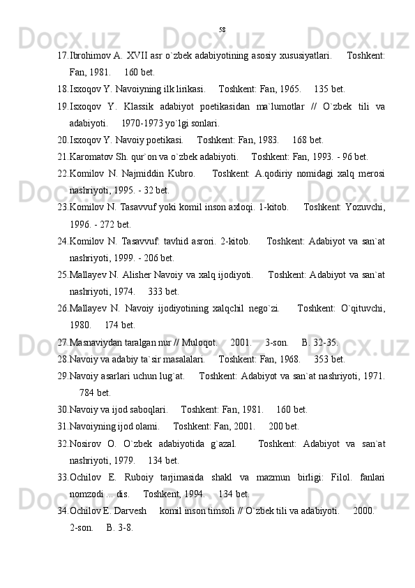 17. Ibrohimov A.  XVII  asr  o`zbek adabiyotining  asosiy xususiyatlari.    Toshkent:
Fan, 1981.   160 bet.	

18. Isxoqov Y. Navoiyning ilk lirikasi.   Toshkent: Fan, 1965.   135 bet.	
 
19. Isxoqov   Y.   Klassik   adabiyot   poetikasidan   ma`lumotlar   //   O`zbek   tili   va
adabiyoti.   1970-1973 yo`lgi sonlari.	

20. Isxoqov Y. Navoiy poetikasi.   Toshkent: Fan, 1983.   168 bet.	
 
21. Karomatov Sh. qur`on va o`zbek adabiyoti.   Toshkent: Fan, 1993. - 96 bet.	

22. Komilov   N.   Najmiddin   Kubro.     Toshkent:   A.qodiriy   nomidagi   xalq   merosi	

nashriyoti, 1995. - 32 bet.
23. Komilov N. Tasavvuf yoki komil inson axloqi. 1-kitob.   Toshkent: Yozuvchi,	

1996. - 272 bet.
24. Komilov   N.   Tasavvuf:   tavhid   asrori.   2-kitob.     Toshkent:   Adabiyot   va   san`at	

nashriyoti, 1999. - 206 bet.
25. Mallayev N. Alisher Navoiy va xalq ijodiyoti.   Toshkent: Adabiyot va san`at

nashriyoti, 1974.   333 bet.	

26. Mallayev   N.   Navoiy   ijodiyotining   xalqchil   nego`zi.     Toshkent:   O`qituvchi,	

1980.   174 bet.	

27. Masnaviydan taralgan nur // Muloqot.   2001.   3-son.   B. 32-35.	
  
28. Navoiy va adabiy ta`sir masalalari.   Toshkent: Fan, 1968.   353 bet.	
 
29. Navoiy asarlari uchun lug`at.   Toshkent: Adabiyot va san`at nashriyoti, 1971.	

 784 bet.	

30. Navoiy va ijod saboqlari.   Toshkent: Fan, 1981.   160 bet.	
 
31. Navoiyning ijod olami.   Toshkent: Fan, 2001.   200 bet.	
 
32. Nosirov   O.   O`zbek   adabiyotida   g`azal.     Toshkent:   Adabiyot   va   san`at	

nashriyoti, 1979.   134 bet.	

33. Ochilov   E.   Ruboiy   tarjimasida   shakl   va   mazmun   birligi:   Filol.   fanlari
nomzodi ... dis.   Toshkent, 1994.   134 bet.
 
34. Ochilov E. Darvesh   komil inson timsoli // O`zbek tili va adabiyoti.   2000. 	
  
2-son.   B. 3-8.	
 58 