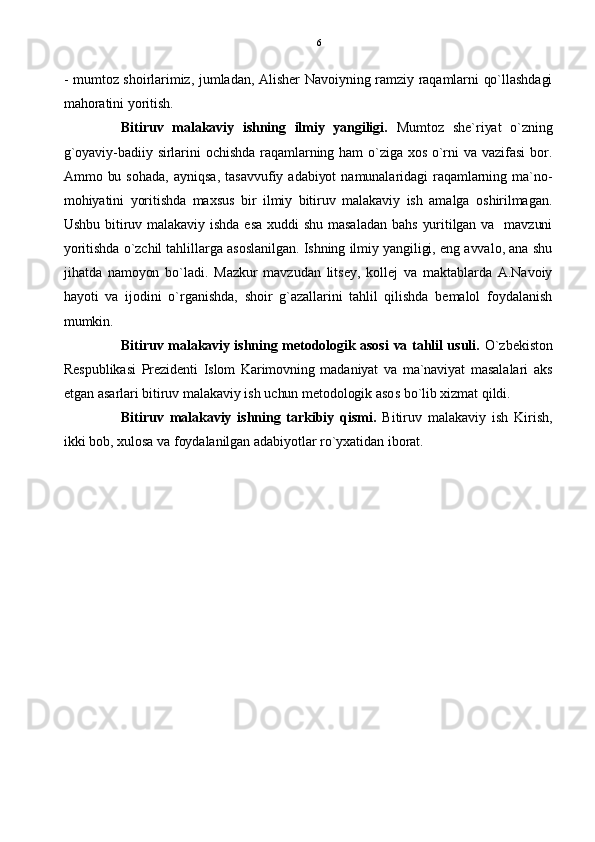 - mumtoz shoirlarimiz, jumladan, Alisher Navoiyning ramziy raqamlarni qo`llashdagi
mahoratini yoritish.
Bitiruv   malakaviy   ishning   ilmiy   yangiligi.   Mumtoz   she`riyat   o`zning
g`oyaviy-badiiy  sirlarini  ochishda  raqamlarning ham o`ziga xos  o`rni va vazifasi   bor.
Ammo  bu  sohada,   ayniqsa,   tasavvufiy  adabiyot   namunalaridagi   raqamlarning  ma`no-
mohiyatini   yoritishda   maxsus   bir   ilmiy   bitiruv   malakaviy   ish   amalga   oshirilmagan.
Ushbu  bitiruv malakaviy  ishda esa  xuddi  shu masaladan  bahs   yuritilgan  va    mavzuni
yoritishda o`zchil tahlillarga asoslanilgan. Ishning ilmiy yangiligi, eng avvalo, ana shu
jihatda   namoyon   bo`ladi.   Mazkur   mavzudan   litsey,   kollej   va   maktablarda   A.Navoiy
hayoti   va   ijodini   o`rganishda,   shoir   g`azallarini   tahlil   qilishda   bemalol   foydalanish
mumkin.
Bitiruv malakaviy ishning metodologik asosi va tahlil usuli.   O`zbekiston
Respublikasi   Prezidenti   Islom   Karimovning   madaniyat   va   ma`naviyat   masalalari   aks
etgan asarlari bitiruv malakaviy ish uchun metodologik asos bo`lib xizmat qildi. 
Bitiruv   malakaviy   ishning   tarkibiy   qismi.   Bitiruv   malakaviy   ish   Kirish,
ikki bob, xulosa va foydalanilgan adabiyotlar ro`yxatidan iborat.  6 