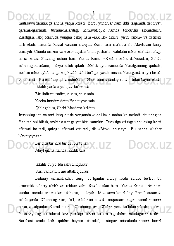mutasavviflarinikiga   ancha   yaqin   keladi.   Zero,   yunonlar   ham   ikki   raqamida   ziddiyat,
qarama-qarshilik,   tushunchalardagi   nomuvofiqlik   hamda   teskarilik   alomatlarini
kirishgan.   Ishq   otashida   yongan   oshiq  ham   «ikkilik»  fikrini,  ya`ni   «men»  va  «sen»ni
tark   etadi.   Insonda   kasrat   vashmi   mavjud   ekan,   tom   ma`nosi   ila   Mavlosini   taniy
olmaydi. Chunki «men» va «sen» aqidasi bilan yashash - vahdatni inkor etishdan o`zga
narsa   emas.   Shuning   uchun   ham   Yunus   Emro:   «Kech   menlik   da`vosidan,   So`zla
so`zning   xosidan»,   -   deya   xitob   qiladi.   Ikkilik   ayni   zamonda   Yaratganning   qudrati,
sun`ini inkor aylab, unga eng kuchli dalil bo`lgan yaratilmishni Yaratgandan ayri kirish
va bilishdir. Bu esa haqiqatda «shirk»dir. Shoir buni shunday so`zlar bilan bayon etadi:
Ikkilik pardasi yo`qdur ko`zimda
Birlikdir murodim, o`zim, so`zimda.
Kecha-kunduz doim Haq niyozimda
Qiblagohim, Shohi Mardona keldim.
Insonning  jon  va  tani   ishq  o`tida  yonganda  «ikkilik»  o`rtadan  ko`tariladi,  shundagina
Haq taoloni bilish, tavhid asroriga yetihish mumkin. Tavhidga erishgan solikning ko`zi
«Bir»ni   ko`radi,   qulog`i   «Bir»ni   eshitadi,   tili   «Bir»ni   so`zlaydi.   Bu   haqda   Alisher
Navoiy yozadi:
Bir bilu bir kiru bir de, bir to`la,
Mayl qilma munda ikkilik bila.
Ikkilik bu yo`lda ashvolliqdurur,
Sirri vahdatdin mu`attalliq durur.
Bahariy   «men»likdan   forig`   bo`lganlar   ilohiy   iroda   sohibi   bo`lib,   bu
«men»lik   zohiriy   o`zlikdan   ichkaridadir.   Shu   boisdan   ham     Yunus   Emro:   «Bir   men
bordur   menda   «men»dan   ichkari»,   -   deydi.   Mutasavviflar   ilohiy   men   xususida 
so`zlaganda   Ollohning   ism,   fe`l,   sifatlarini   o`zida   mujassam   etgan   komil   insonni
nazarda  tutganlar.  Komil  inson  -  Ollohning  siri,  Ollohni  yeru  ko`kdan  izlash  noo`rin.
Yassaviyning   bir   hikmat-davriyasidagi:   «Erni   kirdim   ergashdim,   istadugimni   sirdim.
Barchasi   senda   dedi,   qoldim   hayron   ichinda ,   -   singari   misralarda   insoni   komil	
 8 