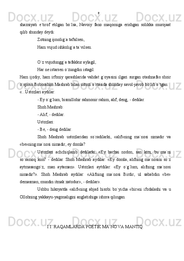 shaxsiyati   e`tirof   etilgan   bo`lsa,   Navoiy   fano   maqomiga   erishgan   solikka   murojaat
qilib shunday deydi:
Zotning ijmolig`a tafsilsen,
Ham vujud ishkolig`a ta`vilsen.
O`z vujudungg`a tafakkur aylagil,
Har ne istarsen o`zungdin istagil.  
Ham   ijodiy,   ham   irfoniy  qarashlarida   vahdat   g`oyasini   ilgari   surgan   otashnafas   shoir
o`spirin Boborahim Mashrab bilan ustozi o`rtasida shunday savol-javob bo`lib o`tgan: 
«...Ustozlari aydilar:
- Ey o`g`lum, bismillohir rahmonir rahim, alif, deng, - dedilar.
Shoh Mashrab:
- Alif, - dedilar.
Ustozlari:
- Be, - deng dedilar.
Shoh   Mashrab   ustozlaridan   so`radilarki,   «alif»ning   ma`nosi   nimadir   va
«be»ning ma`nosi nimadir, ey domla?
Ustozlari   achchiqlanib   dedilarki,   «Ey   bachai   nodon,   san   kim,   bu   ma`ni
so`ramoq   kim?   -   dedilar.   Shoh   Mashrab   aydilar:   «Ey  domla,   alifning   ma`nosini   so`z
aytmasango`z,   man   aytaman».   Ustozlari   aytdilar:   «Ey   o`g`lum,   alifning   ma`nosi
nimadir?».   Shoh   Mashrab   aydilar:   «Alifning   ma`nosi   Birdir,   ul   sababdin   «be»
demasman, mundin itmak xatodur», - dedilar».
Ushbu   hikoyatda   «alif»ning   abjad   hisobi   bo`yicha   «bir»ni   ifodalashi   va   u
Ollohning yakkayu-yagonaligini anglatishiga ishora qilingan.
I.1. RAQAMLARDA POETIK MA`NO VA MANTIQ. 9 