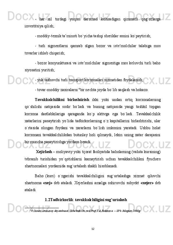 -   har   xil   turdagi   yuqori   daromad   keltiradigan   qimmatli   qog`ozlarga
investitsiya qilish;
- moddiy-texnik ta’minoti bo`yicha tashqi sheriklar sonini ko`paytirish;
-   turli   sigmentlarni   qamrab   olgan   bozor   va   iste’molchilar   talabiga   mos
tovarlar ishlab chiqarish;
- bozor konyunkturasi va iste’molchilar sigmentiga mos keluvchi turli baho
siyosatini yuritish;
- yuk tashuvchi turli transport korxonalari xizmatidan foydalanish;
- tovar-moddiy zaxiralarni  4
bir nechta joyda bo`lib saqlash va hokazo.
Tavakkalchilikni   birlashtirish   ikki   yoki   undan   ortiq   korxonalarning
qo`shilishi   natijasida   sodir   bo`ladi   va   buning   natijasida   yangi   tashkil   topgan
korxona   dastlabkilariga   qaraganda   ko`p   aktivga   ega   bo`ladi.   Tavakkalchilik
xatarlarini   pasaytirish   yo`lida   tadbirkorlarning   o`z   kapitallarini   birlashtirishi,   ular
o`rtasida   olingan   foydani   va   zararlarni   bo`lish   imkonini   yaratadi.   Ushbu   holat
korxonani   tavakkalchilikdan   butunlay   holi   qilmaydi,   lekin   uning   xatar   darajasini
bir muncha pasaytirishga yordam beradi.
 Xejirlash  –  moliyaviy yoki   tijorat faoliyatida   baholarning   (valuta kursining)
tebranib   turishidan   yo`qotishlarni   kamaytirish   uchun   tavakkalchilikni   fyuchers
shartnomalari yordamida sug`urtalash shakli hisoblanadi.
Baho (kurs)   o`zgarishi   tavakkalchiligini   sug`urtalashga   xizmat   qiluvchi
shartnoma   «xej»   deb ataladi. Xejerlashni  amalga oshiruvchi  subyekt   «xejer»   deb
ataladi.
1.2Tadbirkorlik  tavakkalchiligini sug’urtalash
4
  4 Osnovi straxovoy deyatelnosti:Uchebnik.Otv.red.Prof.T.A.Fedorova. – SPb.:Magistr,2008g. 
12 