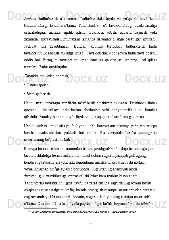 Avvalo,   tadbirkorlik   o'zi   nima?   Tadbirkorlikda   foyda   va   yo'qotish   xavfi   kabi
tushunchalarga   to'xtalib   o'tamiz.   Tadbirkorlik   -   o'z   tavakkalchiligi   ostida   amalga
oshiriladigan,   mulkka   egalik   qilish,   tovarlarni   sotish,   ishlarni   bajarish   yoki
xizmatlar   ko'rsatishdan   muntazam   ravishda   daromad   olishga   qaratilgan   mustaqil
faoliyat   turi   hisoblanadi.   Bundan   ko'rinib   turibdiki,   tadbirkorlik   katta
tavakkalchilik asosida vujudga keladi. Tavakkalchilik bor joyda katta xavf bo'lishi
oddiy   hol.   Biroq,   bu   tavakkalchilikdan   ham   bir   qancha   usullar   orqali   hal   qilish
mumkin. Bular quyidagilar;
 
Tavakkalchilikdan qochish;
• Ushlab qolish;
• Birovga berish.
Ushbu   tushunchalarga   atroflicha   ta'rif   berib   o'tishimiz   mumkin.   Tavakalchilikdan
qochish   -   keltirilgan   tadbirlardan   chetlanish   yoki   ehtiyotkorlik   bilan   harakat
qilishdir. Bunday harakat orqali foydadan quruq qolish ham hech gap emas.
Ushlab   qolish   -   investitsiya   faoliyatini   olib   borayotgan   shaxsga   ya'ni   investorga
barcha   tavakalchilikni   yuklash   tushuniladi.   Bu   vaziyatda   barcha   javobgarlik
investorning bo'ynida bo'ladi.
Birovga berish - investor tomonidan barcha javobgarlikni boshqa bir shaxsga yoki 
biron tashkilotga berish tushiniladi, misol uchun sug'urta jamiyatiga.Bugungi 
kunda sug'urtalash jarayoni ikki tomonlama manfaatni aks ettiruvchi muhim 
yo'nalishlardan biri 5
ga aylanib bormoqda. Sug'urtaning ahamiyati aholi 
farovonligini yaxshilashga xizmat qilishi bilan ham muhim hisoblanadi. 
Tadbirkorlik tavakkalchiligida havfni bartaraf etishda sug'urtaning o'rnini ko'rib 
chiqishimiz maqsadga muvofiq, hamda hozirgi davr nuqtai nazaridan olib qarasak, 
eng samarali yo'l hisoblanadi. Avvalo, sug'urta faoliyatining tarixiga nazar solib 
o'tamiz. Dastlab, 12 asrda Italyada paydo bo'lgan bo'lib, keyinchalik asta-sekinlik 
5
4 Osnovi straxovoy deyatelnosti:Uchebnik.Otv.red.Prof.T.A.Fedorova. – SPb.:Magistr,2008g. 
13 