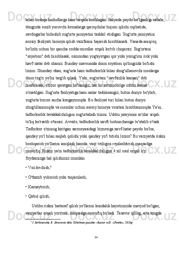 bilan boshqa hududlarga ham tarqala boshlagan. Italyada paydo bo'lganligi sababi, 
dengizda suzib yuruvchi kemalarga qaroqchilar hujum qilishi oqibatida, 
savdogarlar birlashib sug'urta jamiyatini tashkil etishgan. Sug'urta jamiyatini 
asosiy faoliyati himoya qilish vazifasini bajarish hisoblanadi. Yanada aniqroq 
bo'lishi uchun bir qancha sodda misollar orqali ko'rib chiqamiz. Sug'urtani 
"soyabon" deb hisoblasak, osmondan yog'ayotgan qor yoki yomg'irni risk yoki 
havf-xatar deb olamiz. Bunday mavsumda doim soyabon qo'lingizda bo'lishi 
lozim. Shunday ekan, sug'urta ham tadbirkorlik bilan shug'ullanuvchi insolarga 
doim tog'ri yo'lni targ'ib qiladi. Yoki, sug'urtani "xavfsizlik kamari" deb 
hisoblasak, e'tibor qaratgan bo'lsangiz, har bir avtomobilga ushbu kamar 
o'rnatilgan. Sug'urta faoliyatiga ham nazar tashlasangiz, butun dunyo bo'ylab, 
sug'urta bozori ancha kengaymoqda. Bu faoliyat turi bilan butun dunyo 
shug'ullanmoqda va insonlar uchun asosiy himoya vositasi hisoblanmoqda.Ya'ni, 
tadbirkorlik tavakkalchiligini sug'urtalash tizimi. Ushbu jarayonni so'zlar orqali 
to'liq ko'rsatib o'tamiz. Avvalo, tadbirkorlik xavfi tushunchasiga to'xtalib o'tsak. 
Tadbirkor o'zining kiritgan sarmoyasidagi biznesiga xavf-hatar paydo bo'lsa, 
qanday yo'l bilan saqlab qolishi yoki qanday yo'l tutishi lozim? Bu vaziyatda riskni
boshqarish yo'llarini aniqlash hamda, vaqt tezligini rejalashtirish maqsadga 
muvofiq. Riskni ya'ni tadbirkorlik tavakkalchiligini 4 xil usul orqali o'z 
foydamizga hal qilishimiz mumkin.
• Voz kechish; 6
• O'tkazib yuborish yoki taqsimlash;
• Kamaytirish;
• Qabul qilish;
Ushbu riskni bartaraf qilish yo'llarini kundalik hayotimizda mavjud bo'lgan, 
vaziyatlar orqali yoritsak, maqsadga muvofiq bo'ladi. Tasavur qiling, erta tongda 
6
  5 Serbinovskiy B. Straxovoe delo.Uchebnoe posobie.–Rostov n/D: «Feniks», 2010g. 
14 