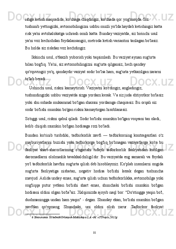 ishga ketish maqsadida, ko'chaga chiqdingiz, ko'chada qor yog'moqda. Siz 
tushunib yettingizki, avtomobilingizni ushbu muzli yo'lda haydab ketishingiz katta 
risk ya'ni avtohalokatga uchrash omili katta. Bunday vaziyatda, siz birinchi usul 
ya'ni voz kechishdan foydalansangiz, metroda ketish variantini tanlagan bo'lasiz. 
Bu holda siz riskdan voz kechdingiz.
Ikkinchi usul, o'tkazib yuborish yoki taqsimlash. Bu vaziyat aynan sug'urta 
bilan bog'liq. Ya'ni, siz avtomobilingizni sug'urta qilgansiz, hech qanday 
qo'rquvingiz yo'q, qandaydir vaziyat sodir bo'lsa ham, sug'urta yetkazilgan zararni 
to'lab beradi.
Ushinchi usul, riskni kamaytirish. Vaziyatni ko'rdingiz, angladingiz, 
tushundingizki ushbu vaziyatda sizga yordam kerak. Va siz juda ehtiyotkor bo'lasiz
yoki shu sohada mukammal bo'lgan shaxsni yordamga chaqirasiz. Bu orqali siz 
sodir bo'lishi mumkin bo'gan riskni kamaytirgan hisoblanasiz.
So'nggi usul, riskni qabul qiladi. Sodir bo'lishi mumkin bo'lgan voqeani tan oladi, 
kelib chiqish mumkin bo'lgan hodisaga rozi bo'ladi.
Bundan   ko'rinib   turibdiki,   tadbirkorlik   xavfi   —   tadbirkorning   kontragentlari   o'z
majburiyatlarini   buzishi   yoki   tadbirkorga   bog'liq   bo'lmagan   vaziyatlarga   ko'ra   bu
faoliyat   shart-sharoitlarining   o'zgarishi   tufayli   tadbirkorlik   faoliyatidan   kutilgan
daromadlarni ololmaslik tavakkalchiligi1dir. Bu vaziyatda eng samarali va foydali
yo'l tadbirkorlik havfini sug'urta qilish deb hisoblaymiz. Ko'plab insonlarni ongida
sug'urta   faoliyatiga   nisbatan,   negativ   hodisa   bo'lishi   kerak   degan   tushuncha
mavjud. Aslida unday emas, sug'urta qilish uchun tadbirkorlikka, avtomobilga yoki
sog'liqqa   putur   yetkan   bo'lishi   shart   emas,   shunchaki   bo'lishi   mumkin   bo'lgan
hodisani oldini olgan bo'la 7
siz. Xalqimizda ajoyib naql bor: "Do'stingga yaqin bo'l,
dushmaningga undan ham yaqin" - degan. Shunday ekan, bo'lishi mumkin bo'lgan
xavfdan   qo'rqmang.   Shunchaki,   uni   oldini   olish   zarur.   Tadbirkor   faoliyat
7
  6 Straxovanie.Uchebnik/Orlanyuk-Malitskaya L.A.–M.:«YUrayt»,2011g.
 
15 