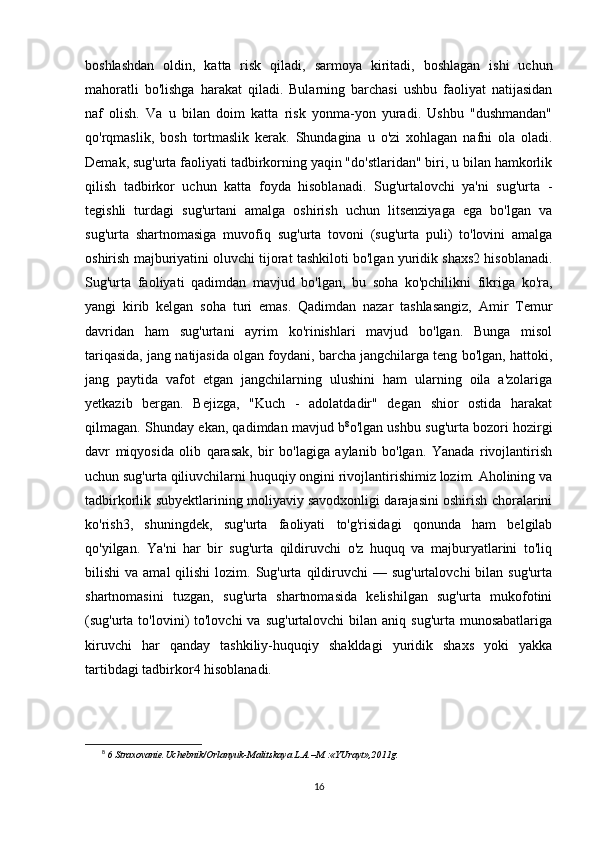 boshlashdan   oldin,   katta   risk   qiladi,   sarmoya   kiritadi,   boshlagan   ishi   uchun
mahoratli   bo'lishga   harakat   qiladi.   Bularning   barchasi   ushbu   faoliyat   natijasidan
naf   olish.   Va   u   bilan   doim   katta   risk   yonma-yon   yuradi.   Ushbu   "dushmandan"
qo'rqmaslik,   bosh   tortmaslik   kerak.   Shundagina   u   o'zi   xohlagan   nafni   ola   oladi.
Demak, sug'urta faoliyati tadbirkorning yaqin "do'stlaridan" biri, u bilan hamkorlik
qilish   tadbirkor   uchun   katta   foyda   hisoblanadi.   Sug'urtalovchi   ya'ni   sug'urta   -
tegishli   turdagi   sug'urtani   amalga   oshirish   uchun   litsenziyaga   ega   bo'lgan   va
sug'urta   shartnomasiga   muvofiq   sug'urta   tovoni   (sug'urta   puli)   to'lovini   amalga
oshirish majburiyatini oluvchi tijorat tashkiloti bo'lgan yuridik shaxs2 hisoblanadi.
Sug'urta   faoliyati   qadimdan   mavjud   bo'lgan,   bu   soha   ko'pchilikni   fikriga   ko'ra,
yangi   kirib   kelgan   soha   turi   emas.   Qadimdan   nazar   tashlasangiz,   Amir   Temur
davridan   ham   sug'urtani   ayrim   ko'rinishlari   mavjud   bo'lgan.   Bunga   misol
tariqasida, jang natijasida olgan foydani, barcha jangchilarga teng bo'lgan, hattoki,
jang   paytida   vafot   etgan   jangchilarning   ulushini   ham   ularning   oila   a'zolariga
yetkazib   bergan.   Bejizga,   "Kuch   -   adolatdadir"   degan   shior   ostida   harakat
qilmagan. Shunday ekan, qadimdan mavjud b 8
o'lgan ushbu sug'urta bozori hozirgi
davr   miqyosida   olib   qarasak,   bir   bo'lagiga   aylanib   bo'lgan.   Yanada   rivojlantirish
uchun sug'urta qiliuvchilarni huquqiy ongini rivojlantirishimiz lozim. Aholining va
tadbirkorlik subyektlarining moliyaviy savodxonligi darajasini oshirish choralarini
ko'rish3,   shuningdek,   sug'urta   faoliyati   to'g'risidagi   qonunda   ham   belgilab
qo'yilgan.   Ya'ni   har   bir   sug'urta   qildiruvchi   o'z   huquq   va   majburyatlarini   to'liq
bilishi  va  amal   qilishi  lozim.  Sug'urta  qildiruvchi  —  sug'urtalovchi  bilan  sug'urta
shartnomasini   tuzgan,   sug'urta   shartnomasida   kelishilgan   sug'urta   mukofotini
(sug'urta to'lovini)  to'lovchi   va  sug'urtalovchi   bilan  aniq  sug'urta  munosabatlariga
kiruvchi   har   qanday   tashkiliy-huquqiy   shakldagi   yuridik   shaxs   yoki   yakka
tartibdagi tadbirkor4 hisoblanadi.
8
  6 Straxovanie.Uchebnik/Orlanyuk-Malitskaya L.A.–M.:«YUrayt»,2011g.
16 