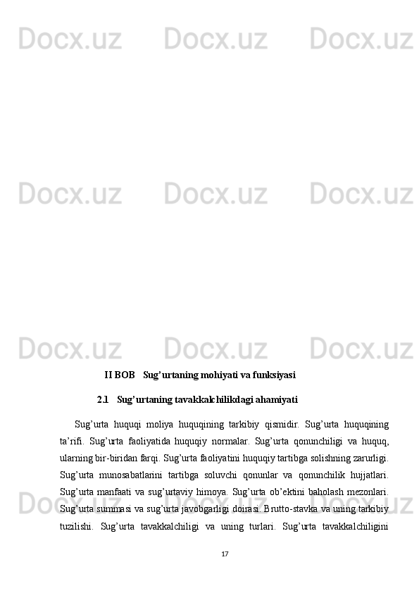                    II BOB   Sug’urtaning mohiyati va funksiyasi
                2.1   Sug’urtaning tavakkalchilikdagi ahamiyati
Sug’urta   huquqi   moliya   huquqining   tarkibiy   qismidir.   Sug’urta   huquqining
ta’rifi.   Sug’urta   faoliyatida   huquqiy   normalar.   Sug’urta   qonunchiligi   va   huquq,
ularning bir-biridan farqi. Sug’urta faoliyatini huquqiy tartibga solishning zarurligi.
Sug’urta   munosabatlarini   tartibga   soluvchi   qonunlar   va   qonunchilik   hujjatlari.
Sug’urta  manfaati   va  sug’urtaviy   himoya.   Sug’urta   ob’ektini  baholash   mezonlari.
Sug’urta summasi va sug’urta javobgarligi doirasi. Brutto-stavka va uning tarkibiy
tuzilishi.   Sug’urta   tavakkalchiligi   va   uning   turlari.   Sug’urta   tavakkalchiligini
17 