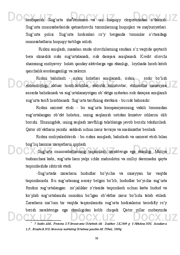 boshqarish.   Sug’urta   sha 9
rtnomasi   va   uni   huquqiy   ekspertizadan   o’tkazish.
Sug’urta munosabatlarida qatnashuvchi  tomonlarning huquqlari va majburiyatlari.
Sug’urta   polisi.   Sug’urta   hodisalari   ro’y   berganda   tomonlar   o’rtasidagi
munosabatlarni huquqiy tartibga solish.
    Riskni aniqlash, masalan ssuda oluvchilarning ssudani o’z vaqtida qaytarib
bera   olmaslik   riski   sug’urtalanadi,   risk   darajasi   aniqlanadi.   Kredit   oluvchi
shaxsning moliyaviy   holati qanday aktivlarga ega ekanligi,   loyihada hisob-kitob
qanchalik asoslanganligi va xakozo.
Riskni   baholash   -   riskni   holatlari   aniqlanadi,   riskni       sodir   bo’lish
ehtimoliyligi,   aktuar   hisob-kitoblar,   statistik   kuzatuvlar,   ehtimollar   nazariyasi
asosida baholanadi va sug’urtalanayotgan ob’ektga nisbatan risk darajasi aniqlanib
sug’urta tarifi hisoblanadi. Sug’urta tarifining stavkasi - bu risk bahosidir.
Riskni   nazorat   etish   -   bu   sug’urta   kompaniyasining   vakili   tomonidan
sug’urtalangan   ob’ekt   holatini,   uning   saqlanish   ustidan   kuzatuv   ishlarini   olib
borishi. Shuningdek, uning saqlash xavfliligi talablariga javob berishi tekshiriladi.
Qator ob’ektlarni yaxshi  saklash uchun zarur tavsiya va maslaxatlar beriladi.
Riskni moliyalashtirish - bu riskni aniqlash, baholash va nazorat etish bilan
bog’liq hamma xarajatlarni qoplash.
-Sug’urta   munosabatlarining   taqsimlash   xarakteriga   ega   ekanligi.   Moliya
tushunchasi  kabi, sug’urta ham  yalpi  ichki  mahsulotni  va milliy daromadni  qayta
taqsimlashda ishtirok etadi.
-Sug’urtada   zararlarni   hududlar   bo’yicha   va   muayyan   bir   vaqtda
taqsimlanishi.   Bu   sug’urtaning   asosiy   belgisi   bo’lib,   hududlar   bo’yicha   sug’urta
fondini   sug’urtalangan     xo’jaliklar   o’rtasida   taqsimlash   uchun   katta   hudud   va
ko’plab   sug’urtalanishi   mumkin   bo’lgan   ob’ektlar   zarur   bo’lishi   talab   etiladi.
Zararlarni   ma’lum   bir   vaqtda   taqsimlanishi   sug’urta   hodisalarini   tasodifiy   ro’y
berish   xarakteriga   ega   ekanligidan   kelib   chiqadi.   Qator   yillar   mobaynida
9
    7   Godin   A.M.,   Frumina   S.V.Straxovanie:Uchebnik.–M.:   Dashkov   I.K,2009   g.   8   Nikulina   N.N.,   Suxodoeva
L.F., Eriashvili N.D.Straxovoy marketing Uchebnoe posobie-M.:YUniti, 2009g. 
18 