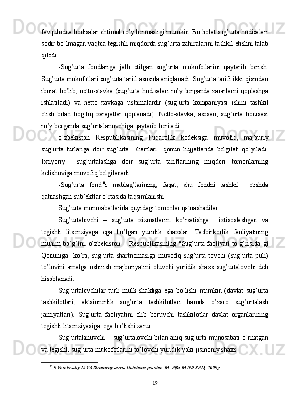 favqulodda hodisalar ehtimol ro’y bermasligi mumkin. Bu holat sug’urta hodisalari
sodir bo’lmagan vaqtda tegishli miqdorda sug’urta zahiralarini tashkil etishni talab
qiladi.
-Sug’urta   fondlariga   jalb   etilgan   sug’urta   mukofotlarini   qaytarib   berish.
Sug’urta mukofotlari sug’urta tarifi asosida aniqlanadi. Sug’urta tarifi ikki qismdan
iborat  bo’lib, netto-stavka  (sug’urta hodisalari  ro’y berganda zararlarni qoplashga
ishlatiladi)   va   netto-stavkaga   ustamalardir   (sug’urta   kompaniyasi   ishini   tashkil
etish   bilan   bog’liq   xarajatlar   qoplanadi).   Netto-stavka,   asosan,   sug’urta   hodisasi
ro’y berganda sug’urtalanuvchiga qaytarib beriladi.
o’zbekiston   Respublikasining   Fuqarolik   kodeksiga   muvofiq,   majburiy
sug’urta   turlariga   doir   sug’urta     shartlari     qonun   hujjatlarida   belgilab   qo’yiladi.
Ixtiyoriy     sug’urtalashga   doir   sug’urta   tariflarining   miqdori   tomonlarning
kelishuviga muvofiq belgilanadi.
-Sug’urta   fond 10
i   mablag’larining,   faqat,   shu   fondni   tashkil     etishda
qatnashgan sub’ektlar o’rtasida taqsimlanishi.
Sug’urta munosabatlarida quyidagi tomonlar qatnashadilar:
Sug’urtalovchi   –   sug’urta   xizmatlarini   ko’rsatishga     ixtisoslashgan   va
tegishli   litsenziyaga   ega   bo’lgan   yuridik   shaxslar.   Tadbirkorlik   faoliyatining
muhim bo’g’ini. o’zbekiston       Respublikasining "Sug’urta faoliyati to’g’risida"gi
Qonuniga     ko’ra,   sug’urta   shartnomasiga   muvofiq   sug’urta   tovoni   (sug’urta   puli)
to’lovini   amalga   oshirish   majburiyatini   oluvchi   yuridik   shaxs   sug’urtalovchi   deb
hisoblanadi. 
Sug’urtalovchilar   turli   mulk   shakliga   ega   bo’lishi   mumkin   (davlat   sug’urta
tashkilotlari,   aktsionerlik   sug’urta   tashkilotlari   hamda   o’zaro   sug’urtalash
jamiyatlari).   Sug’urta   faoliyatini   olib   boruvchi   tashkilotlar   davlat   organlarining
tegishli litsenziyasiga  ega bo’lishi zarur. 
Sug’urtalanuvchi – sug’urtalovchi bilan aniq sug’urta munosabati o’rnatgan
va tegishli sug’urta mukofotlarini to’lovchi yuridik yoki jismoniy shaxs. 
10
  9 Veselovskiy M.YA.Straxovoy servis.Uchebnoe posobie–M.:Alfa-M-INFRAM, 2009g. 
19 