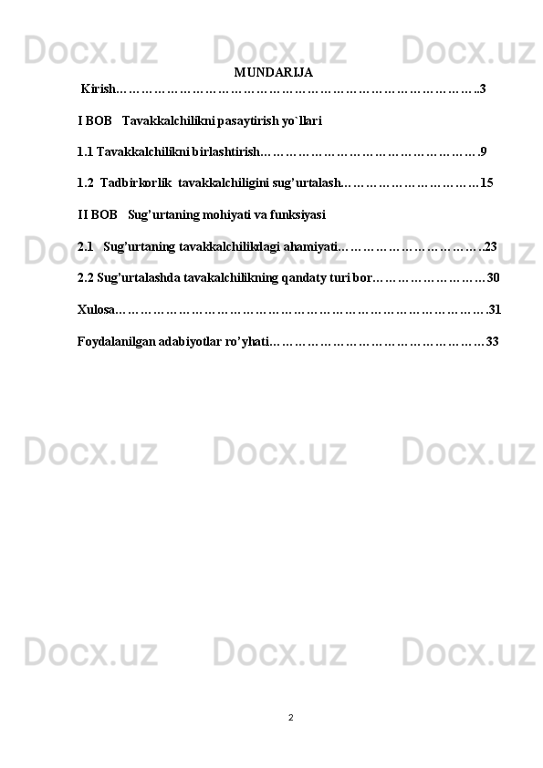                                                  
  MUNDARIJA 
 Kirish…………………………………………………………………………..3
I BOB    Tavakkalchilikni pasaytirish yo`llari
1.1  Tavakkalchilikni birlashtirish…………………………………………….9
1.2   Tadbirkorlik  tavakkalchiligini sug’urtalash……………………………15
II BOB   Sug’urtaning mohiyati va funksiyasi
2.1   Sug’urtaning tavakkalchilikdagi ahamiyati……………………………..23
2.2 Sug’urtalashda tavakalchilikning qandaty turi bor………………………30
Xulosa…………………………………………………………………………….31
Foydalanilgan adabiyotlar ro’yhati……………………………………………33
2 