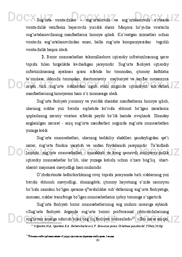 Sug’urta   vositachilari   –   sug’urtalovchi   va   sug’urtalanuvchi   o’rtasida
vositachilik   vazifasini   bajaruvchi   yuridik   shaxs.   Maqomi   bo’yicha   vositachi
sug’urtalanuvchining   manfaatlarini   himoya   qiladi.   Ko’rsatgan   xizmatlari   uchun
vositachi   sug’urtalanuvchidan   emas,   balki   sug’urta   kompaniyasidan     tegishli
vositachilik haqini oladi. 
                2.   Bozor   munosabatlari   takomillashuvi   iqtisodiy   infratuzilmaning   qaror
topishi   bilan   birgalikda   kechadigan   jarayondir.   Sug’urta   faoliyati   iqtisodiy
infratuzilmaning   ajralmas   qismi   sifatida   bir   tomondan,   ijtimoiy   kafolatni
ta’minlasa,   ikkinchi   tomondan,   shartnomaviy     majburiyat   va   tariflar   mexanizmi
orqali   turli   sug’urta   risklaridan   ogoh   etish   negizida   iqtisodiyot   sub’ektlari
manfaatlarining himoyasini ham o’z zimmasiga oladi.
Sug’urta faoliyati jismoniy va yuridik shaxslar  manfaatlarini himoya qilish,
ularning   risklar   yuz   berishi   oqibatida   ko’rishi   ehtimol   bo’lgan   zararlarini
qoplashning   zaruriy   vositasi   sifatida   paydo   bo’ldi   hamda   rivojlandi.   Shunday
anglanilgan   zarurat   -   aniq   sug’urta   manfaatlari   negizida   sug’urta   munosabatlari
yuzaga keldi. 
Sug’urta   munosabatlari,   ularning   tashkiliy   shakllari   qandayligidan   qat’i
nazar,   sug’urta   fondini   yaratish   va   undan   foydalanish   jarayonidir.   Ta’kidlash
lozimki,   sug’urta   munosabatlari   -   murakkab   va   keng   qamrovli   moliyaviy-pullik
iqtisodiy   munosabatlar   bo’lib,   ular   yuzaga   kelishi   uchun   o’zaro   bog’liq     shart-
sharoit majmuasi mavjudligi ham muhimdir. 
O’zbekistonda tadbirkorlikning rivoj topishi jarayonida turli risklarning yuz
berishi   ehtimoli   mavjudligi,   shuningdek,   ijtimoiy   hayotning   o’zida   namoyon
bo’lishi mumkin bo’lgan qarama-q 11
arshiliklar sub’ektlarning sug’urta faoliyatiga,
xususan, risklar transferiga bo’lgan munosabatlarini ijobiy tomonga o’zgartirdi.
Sug’urta   faoliyati   bozor   munosabatlarining   eng   muhim   unsuriga   aylandi.
« Sug’urta   faoliyati   deganda   sug’urta   bozori   professional   ishtirokchilarining
sug’urtani amalga oshirish bilan bog’liq faoliyati  tushuniladi» 12
.   «Shu narsa aniqki,
11
  0 Igoshin N.A., Igoshina E.A. Shcherebacheva L.V. Straxovoe pravo.Uchebnoe posobie-M.:YUniti,2010g. 
12
Ўзбекистон Республикасининг «Суғурта фаолияти тўғрисида»ги Қонуни, 3-модда. 
20 