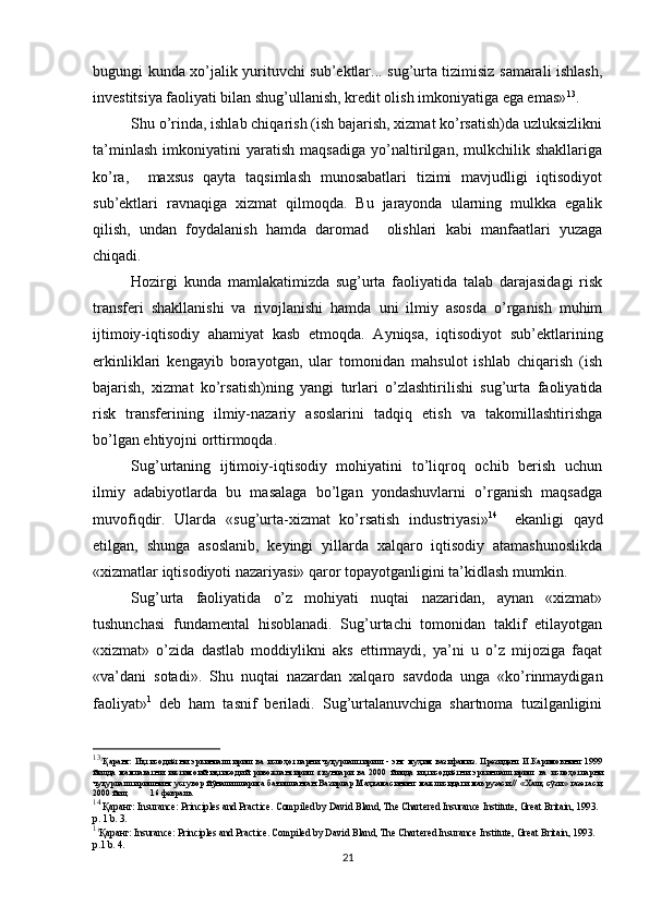 bugungi kunda xo’jalik yurituvchi sub’ektlar... sug’urta tizimisiz samarali ishlash,
investitsiya faoliyati bilan shug’ullanish, kredit olish imkoniyatiga ega emas» 13
.
Shu o’rinda, ishlab chiqarish (ish bajarish, xizmat ko’rsatish)da uzluksizlikni
ta’minlash   imkoniyatini   yaratish   maqsadiga   yo’naltirilgan,   mulkchilik   shakllariga
ko’ra,     maxsus   qayta   taqsimlash   munosabatlari   tizimi   mavjudligi   iqtisodiyot
sub’ektlari   ravnaqiga   xizmat   qilmoqda.   Bu   jarayonda   ularning   mulkka   egalik
qilish,   undan   foydalanish   hamda   daromad     olishlari   kabi   manfaatlari   yuzaga
chiqadi. 
Hozirgi   kunda   mamlakatimizda   sug’urta   faoliyatida   talab   darajasidagi   risk
transferi   shakllanishi   va   rivojlanishi   hamda   uni   ilmiy   asosda   o’rganish   muhim
ijtimoiy-iqtisodiy   ahamiyat   kasb   etmoqda.   Ayniqsa,   iqtisodiyot   sub’ektlarining
erkinliklari   kengayib   borayotgan,   ular   tomonidan   mahsulot   ishlab   chiqarish   (ish
bajarish,   xizmat   ko’rsatish)ning   yangi   turlari   o’zlashtirilishi   sug’urta   faoliyatida
risk   transferining   ilmiy-nazariy   asoslarini   tadqiq   etish   va   takomillashtirishga
bo’lgan ehtiyojni orttirmoqda. 
Sug’urtaning   ijtimoiy-iqtisodiy   mohiyatini   to’liqroq   ochib   berish   uchun
ilmiy   adabiyotlarda   bu   masalaga   bo’lgan   yondashuvlarni   o’rganish   maqsadga
muvofiqdir.   Ularda   « sug’urta-xizmat   ko’rsatish   industriyasi» 14
   
ekanligi   qayd
etilgan,   shunga   asoslanib,   keyingi   yillarda   xalqaro   iqtisodiy   atamashunoslikda
«xizmatlar iqtisodiyoti nazariyasi»  qaror topayotganligini ta’kidlash mumkin. 
Sug’urta   faoliyatida   o’z   mohiyati   nuqtai   nazaridan,   aynan   «xizmat»
tushunchasi   fundamental   hisoblanadi.   Sug’urtachi   tomonidan   taklif   etilayotgan
«xizmat»   o’zida   dastlab   moddiylikni   aks   ettirmaydi,   ya’ni   u   o’z   mijoziga   faqat
«va’dani   sotadi» .   Shu   nuqtai   nazardan   xalqaro   savdoda   unga   «ko’rinmaydigan
faoliyat» 1
  deb   ham   tasnif   beriladi.   Sug’urtalanuvchiga   shartnoma   tuzilganligini
13
3
Қаранг:   Иқтисодиётни   эркинлаштириш   ва   ислоҳотларни   чуқурлаштириш   -   энг   муҳим   вазифамиз.   Президент   И.Каримовнинг   1999
йилда   мамлакатни   ижтимоий-иқтисодий   ривожлантириш   якунлари   ва   2000   йилда   иқтисодиётни   эркинлаштириш   ва   ислоҳотларни
чуқурлаштиришнинг  устувор йўналишларига бағишланган Вазирлар Маҳкамасининг  мажлисидаги  маърузаси.//   « Халқ   сўзи »   газетаси ,
2000  йил ,          16  февраль .
14
  Қаранг : Insurance: Principles and Practice. Compiled by David Bland, The Chartered Insurance Institute, Great Britain, 1993. 
p. 1 b. 3.
1
1
Қаранг : Insurance: Principles and Practice. Compiled by David Bland, The Chartered Insurance Institute, Great Britain, 1993. 
p.1 b. 4.
21 