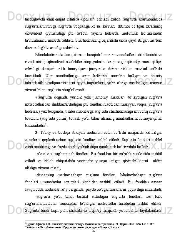tasdiqlovchi   dalil-hujjat   sifatida   «polis» 2
  beriladi   xolos.   Sug’urta   shartnomasida
sug’urtalanuvchiga   sug’urta   voqeasiga   ko’ra,   ko’rishi   ehtimol   bo’lgan   zararining
ekvivalent   qiymatidagi   pul   to’lovi   (ayrim   hollarda   mol-mulk   ko’rinishida)
ta’minlanishi nazarda tutiladi. Shartnomaning bajarilishi unda qayd etilgan ma’lum
davr oralig’ida amalga oshiriladi.
Mamlakatimizda   bosqichma   -   bosqich   bozor   munosabatlari   shakllanishi   va
rivojlanishi,   iqtisodiyot   sub’ektlarining   yuksak   darajadagi   iqtisodiy   mustaqilligi,
erkinligi   darajasi   ortib   borayotgan   jarayonda   doimo   risklar   mavjud   bo’lishi
kuzatiladi.   Ular   manfaatlariga   zarar   keltirishi   mumkin   bo’lgan   va   doimiy
takrorlanib  turadigan  risklarni  qayta   taqsimlash,   ya’ni  o’ziga  xos   bo’lgan  maxsus
xizmat bilan  sug’urta shug’ullanadi.
«Sug’urta   deganda   yuridik   yoki   jismoniy   shaxslar     to’laydigan   sug’urta
mukofotlaridan shakllantiriladigan pul fondlari hisobidan muayyan voqea (sug’urta
hodisasi) yuz berganda, ushbu shaxslarga sug’urta shartnomasiga muvofiq sug’urta
tovonini   (sug’urta   pulini)   to’lash   yo’li   bilan   ularning   manfaatlarini   himoya   qilish
tushuniladi» 3
.
3.   Tabiiy   va   boshqa   stixiyali   hodisalar   sodir   bo’lishi   natijasida   keltirilgan
zararlarni qoplash uchun sug’urta fondlari tashkil etiladi. Sug’urta fondlari tashkil
etish manbasiga va foydalanish yo’nalishiga qarab, uch ko’rinishda bo’ladi: 
-o’z-o’zini sug’urtalash fondlari. Bu fond har bir xo’jalik sub’ektida tashkil
etiladi   va   ishlab   chiqarishda   vaqtincha   yuzaga   kelgan   qiyinchiliklarni     oldini
olishga xizmat qiladi;
-davlatning   markazlashgan   sug’urta   fondlari.   Markazlashgan   sug’urta
fondlari   umumdavlat   resurslari   hisobidan   tashkil   etiladi.   Bu   fonddan   asosan
favqulodda hodisalar ro’y berganda  paydo bo’lgan zararlarni qoplashga ishlatiladi;
-sug’urta   yo’li   bilan   tashkil   etiladigan   sug’urta   fondlari.   Bu   fond
sug’urtalanuvchilar   tomonidan   to’langan   mukofotlar   hisobidan   tashkil   etiladi.
Sug’urta fondi faqat pulli shaklda va u qat’iy maqsadli  yo’nalishda foydalaniladi,
2
2
Қаранг: Ефимов С.Л. Энциклопедический словарь. Экономика и страхование. М.: Церих -ПЭЛ, 1996. I-Х, с. 347.
3
  Ўзбекистон Республикасининг «Суғурта фаолияти тўғрисида»ги Қонуни, 3-модда.
22 