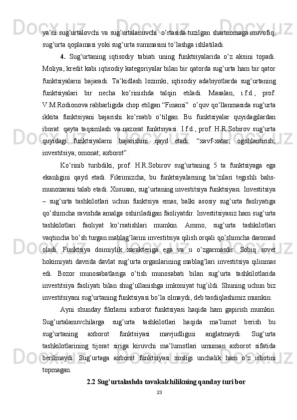 ya’ni sug’urtalovchi va sug’urtalanuvchi   o’rtasida tuzilgan shartnomaga muvofiq,
sug’urta qoplamasi yoki sug’urta summasini to’lashga ishlatiladi.
4.   Sug’urtaning   iqtisodiy   tabiati   uning   funktsiyalarida   o’z   aksini   topadi.
Moliya, kredit kabi iqtisodiy kategoriyalar bilan bir qatorda sug’urta ham bir qator
funktsiyalarni   bajaradi.   Ta’kidlash   lozimki,   iqtisodiy   adabiyotlarda   sug’urtaning
funktsiyalari   bir   necha   ko’rinishda   talqin   etiladi.   Masalan,   i.f.d.,   prof.
V.M.Rodionova rahbarligida chop etilgan “Finansi”  o’quv qo’llanmasida sug’urta
ikkita   funktsiyani   bajarishi   ko’rsatib   o’tilgan.   Bu   funktsiyalar   quyidagilardan
iborat:   qayta   taqsimlash   va   nazorat   funktsiyasi.   I.f.d.,   prof.   H.R.Sobirov   sug’urta
quyidagi   funktsiyalarni   bajarishini   qayd   etadi:   “xavf-xatar;   ogohlantirish;
investitsiya; omonat; axborot”. 
Ko’rinib   turibdiki,   prof.   H.R.Sobirov   sug’urtaning   5   ta   funktsiyaga   ega
ekanligini   qayd   etadi.   Fikrimizcha,   bu   funktsiyalarning   ba’zilari   tegishli   bahs-
munozarani talab etadi. Xususan, sug’urtaning investitsiya funktsiyasi. Investitsiya
–   sug’urta   tashkilotlari   uchun   funktsiya   emas,   balki   asosiy   sug’urta   faoliyatiga
qo’shimcha ravishda amalga oshiriladigan faoliyatdir. Investitsiyasiz ham sug’urta
tashkilotlari   faoliyat   ko’rsatishlari   mumkin.   Ammo,   sug’urta   tashkilotlari
vaqtincha bo’sh turgan mablag’larini investitsiya qilish orqali qo’shimcha daromad
oladi.   Funktsiya   doimiylik   xarakteriga   ega   va   u   o’zgarmasdir.   Sobiq   sovet
hokimiyati davrida davlat  sug’urta organlarining mablag’lari investitsiya qilinmas
edi.   Bozor   munosabatlariga   o’tish   munosabati   bilan   sug’urta   tashkilotlarida
investitsiya   faoliyati   bilan   shug’ullanishga   imkoniyat   tug’ildi.   Shuning   uchun   biz
investitsiyani sug’urtaning funktsiyasi bo’la olmaydi, deb tasdiqlashimiz mumkin.
Ayni   shunday   fikrlarni   axborot   funktsiyasi   haqida   ham   gapirish   mumkin.
Sug’urtalanuvchilarga   sug’urta   tashkilotlari   haqida   ma’lumot   berish   bu
sug’urtaning   axborot   funktsiyasi   mavjudligini   anglatmaydi.   Sug’urta
tashkilotlarining   tijorat   siriga   kiruvchi   ma’lumotlari   umuman   axborot   sifatida
berilmaydi.   Sug’urtaga   axborot   funktsiyasi   xosligi   unchalik   ham   o’z   isbotini
topmagan.
                2.2 Sug’urtalashda tavakalchilikning qanday turi bor
23 