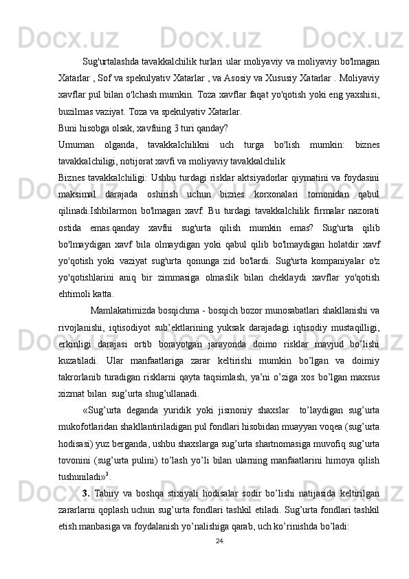                Sug'urtalashda tavakkalchilik turlari ular moliyaviy va moliyaviy bo'lmagan
Xatarlar , Sof va spekulyativ Xatarlar , va Asosiy va Xususiy Xatarlar . Moliyaviy
xavflar pul bilan o'lchash mumkin. Toza xavflar faqat yo'qotish yoki eng yaxshisi,
buzilmas vaziyat. Toza va spekulyativ Xatarlar.
Buni hisobga olsak, xavfning 3 turi qanday?
Umuman   olganda,   tavakkalchilikni   uch   turga   bo'lish   mumkin:   biznes
tavakkalchiligi, notijorat xavfi va moliyaviy tavakkalchilik
Biznes tavakkalchiligi:  Ushbu turdagi  risklar aktsiyadorlar qiymatini va foydasini
maksimal   darajada   oshirish   uchun   biznes   korxonalari   tomonidan   qabul
qilinadi.Ishbilarmon   bo'lmagan   xavf:   Bu   turdagi   tavakkalchilik   firmalar   nazorati	

ostida   emas.qanday   xavfni   sug'urta   qilish   mumkin   emas?   Sug'urta   qilib
bo'lmaydigan   xavf   bila   olmaydigan   yoki   qabul   qilib   bo'lmaydigan   holatdir   xavf
yo'qotish   yoki   vaziyat   sug'urta   qonunga   zid   bo'lardi.   Sug'urta   kompaniyalar   o'z
yo'qotishlarini   aniq   bir   zimmasiga   olmaslik   bilan   cheklaydi   xavflar   yo'qotish
ehtimoli katta.
    Mamlakatimizda bosqichma - bosqich bozor munosabatlari shakllanishi va
rivojlanishi,   iqtisodiyot   sub’ektlarining   yuksak   darajadagi   iqtisodiy   mustaqilligi,
erkinligi   darajasi   ortib   borayotgan   jarayonda   doimo   risklar   mavjud   bo’lishi
kuzatiladi.   Ular   manfaatlariga   zarar   keltirishi   mumkin   bo’lgan   va   doimiy
takrorlanib  turadigan  risklarni  qayta   taqsimlash,   ya’ni  o’ziga  xos   bo’lgan  maxsus
xizmat bilan  sug’urta shug’ullanadi.
«Sug’urta   deganda   yuridik   yoki   jismoniy   shaxslar     to’laydigan   sug’urta
mukofotlaridan shakllantiriladigan pul fondlari hisobidan muayyan voqea (sug’urta
hodisasi) yuz berganda, ushbu shaxslarga sug’urta shartnomasiga muvofiq sug’urta
tovonini   (sug’urta   pulini)   to’lash   yo’li   bilan   ularning   manfaatlarini   himoya   qilish
tushuniladi» 3
.
3.   Tabiiy   va   boshqa   stixiyali   hodisalar   sodir   bo’lishi   natijasida   keltirilgan
zararlarni qoplash uchun sug’urta fondlari tashkil etiladi. Sug’urta fondlari tashkil
etish manbasiga va foydalanish yo’nalishiga qarab, uch ko’rinishda bo’ladi: 
24 
