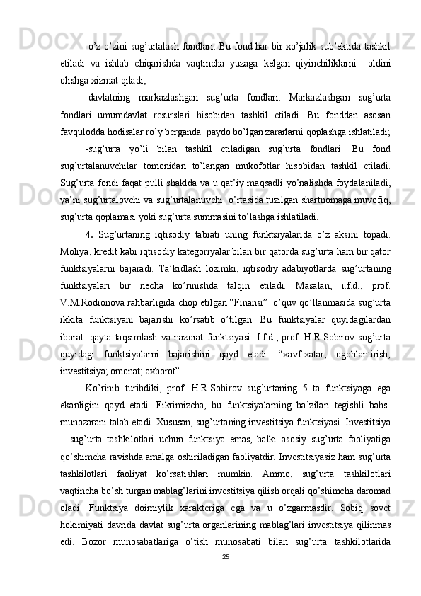 -o’z-o’zini sug’urtalash fondlari. Bu fond har bir xo’jalik sub’ektida tashkil
etiladi   va   ishlab   chiqarishda   vaqtincha   yuzaga   kelgan   qiyinchiliklarni     oldini
olishga xizmat qiladi;
-davlatning   markazlashgan   sug’urta   fondlari.   Markazlashgan   sug’urta
fondlari   umumdavlat   resurslari   hisobidan   tashkil   etiladi.   Bu   fonddan   asosan
favqulodda hodisalar ro’y berganda  paydo bo’lgan zararlarni qoplashga ishlatiladi;
-sug’urta   yo’li   bilan   tashkil   etiladigan   sug’urta   fondlari.   Bu   fond
sug’urtalanuvchilar   tomonidan   to’langan   mukofotlar   hisobidan   tashkil   etiladi.
Sug’urta fondi faqat pulli shaklda va u qat’iy maqsadli  yo’nalishda foydalaniladi,
ya’ni sug’urtalovchi va sug’urtalanuvchi   o’rtasida tuzilgan shartnomaga muvofiq,
sug’urta qoplamasi yoki sug’urta summasini to’lashga ishlatiladi.
4.   Sug’urtaning   iqtisodiy   tabiati   uning   funktsiyalarida   o’z   aksini   topadi.
Moliya, kredit kabi iqtisodiy kategoriyalar bilan bir qatorda sug’urta ham bir qator
funktsiyalarni   bajaradi.   Ta’kidlash   lozimki,   iqtisodiy   adabiyotlarda   sug’urtaning
funktsiyalari   bir   necha   ko’rinishda   talqin   etiladi.   Masalan,   i.f.d.,   prof.
V.M.Rodionova rahbarligida chop etilgan “Finansi”  o’quv qo’llanmasida sug’urta
ikkita   funktsiyani   bajarishi   ko’rsatib   o’tilgan.   Bu   funktsiyalar   quyidagilardan
iborat:   qayta   taqsimlash   va   nazorat   funktsiyasi.   I.f.d.,   prof.   H.R.Sobirov   sug’urta
quyidagi   funktsiyalarni   bajarishini   qayd   etadi:   “xavf-xatar;   ogohlantirish;
investitsiya; omonat; axborot”. 
Ko’rinib   turibdiki,   prof.   H.R.Sobirov   sug’urtaning   5   ta   funktsiyaga   ega
ekanligini   qayd   etadi.   Fikrimizcha,   bu   funktsiyalarning   ba’zilari   tegishli   bahs-
munozarani talab etadi. Xususan, sug’urtaning investitsiya funktsiyasi. Investitsiya
–   sug’urta   tashkilotlari   uchun   funktsiya   emas,   balki   asosiy   sug’urta   faoliyatiga
qo’shimcha ravishda amalga oshiriladigan faoliyatdir. Investitsiyasiz ham sug’urta
tashkilotlari   faoliyat   ko’rsatishlari   mumkin.   Ammo,   sug’urta   tashkilotlari
vaqtincha bo’sh turgan mablag’larini investitsiya qilish orqali qo’shimcha daromad
oladi.   Funktsiya   doimiylik   xarakteriga   ega   va   u   o’zgarmasdir.   Sobiq   sovet
hokimiyati davrida davlat  sug’urta organlarining mablag’lari investitsiya qilinmas
edi.   Bozor   munosabatlariga   o’tish   munosabati   bilan   sug’urta   tashkilotlarida
25 