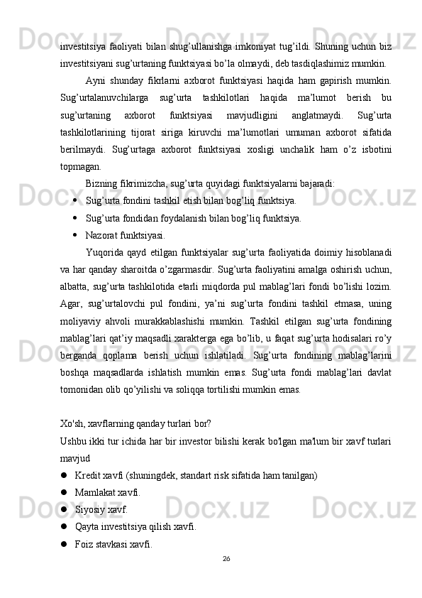 investitsiya   faoliyati   bilan   shug’ullanishga   imkoniyat   tug’ildi.   Shuning   uchun   biz
investitsiyani sug’urtaning funktsiyasi bo’la olmaydi, deb tasdiqlashimiz mumkin.
Ayni   shunday   fikrlarni   axborot   funktsiyasi   haqida   ham   gapirish   mumkin.
Sug’urtalanuvchilarga   sug’urta   tashkilotlari   haqida   ma’lumot   berish   bu
sug’urtaning   axborot   funktsiyasi   mavjudligini   anglatmaydi.   Sug’urta
tashkilotlarining   tijorat   siriga   kiruvchi   ma’lumotlari   umuman   axborot   sifatida
berilmaydi.   Sug’urtaga   axborot   funktsiyasi   xosligi   unchalik   ham   o’z   isbotini
topmagan.
Bizning fikrimizcha, sug’urta quyidagi funktsiyalarni bajaradi:
 Sug’urta fondini tashkil etish bilan bog’liq funktsiya.
 Sug’urta fondidan foydalanish bilan bog’liq funktsiya.
 Nazorat funktsiyasi.
Yuqorida   qayd   etilgan   funktsiyalar   sug’urta   faoliyatida   doimiy   hisoblanadi
va har qanday sharoitda o’zgarmasdir. Sug’urta faoliyatini amalga oshirish uchun,
albatta, sug’urta tashkilotida etarli miqdorda pul  mablag’lari fondi  bo’lishi  lozim.
Agar,   sug’urtalovchi   pul   fondini,   ya’ni   sug’urta   fondini   tashkil   etmasa,   uning
moliyaviy   ahvoli   murakkablashishi   mumkin.   Tashkil   etilgan   sug’urta   fondining
mablag’lari qat’iy maqsadli xarakterga ega bo’lib, u faqat sug’urta hodisalari ro’y
berganda   qoplama   berish   uchun   ishlatiladi.   Sug’urta   fondining   mablag’larini
boshqa   maqsadlarda   ishlatish   mumkin   emas.   Sug’urta   fondi   mablag’lari   davlat
tomonidan olib qo’yilishi va soliqqa tortilishi mumkin emas.
Xo'sh, xavflarning qanday turlari bor?
Ushbu ikki tur ichida har bir investor bilishi kerak bo'lgan ma'lum bir xavf turlari
mavjud
 Kredit xavfi (shuningdek, standart risk sifatida ham tanilgan)
 Mamlakat xavfi.

 Siyosiy xavf.

 Qayta investitsiya qilish xavfi.

 Foiz stavkasi xavfi.

26 