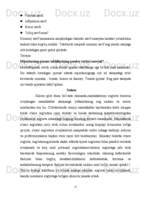  Valyuta xavfi.
 Inflyatsion xavf.

 Bozor xavfi.

 To'liq xavf nima?
Umumiy xavf hammasini aniqlaydigan bahodir xavf muayyan harakat yo'nalishini
tanlash bilan bog'liq omillar. Tekshirish maqsadi umumiy xavf eng yaxshi natijaga
olib keladigan qaror qabul qilishdir.
Tavsiya:
Mijozlarning qiymat takliflarining qanday turlari mavjud?
Muvaffaqiyatli sotish uchun kuchli qiymat  takliflariga ega bo'lish juda muhimdir.
Siz   etkazib   beradigan   qiymat   odatda   mijozlaringizga   uch   xil   darajadagi   ta'sir
ko'rsatishi  mumkin - texnik, biznes va shaxsiy. Texnik qiymat. Eng past darajada
siz texnik qiymatni taklif qilasiz. 
                                                         Xulosa
                    Xulosa   qilib   shuni   ko’rsata   olamanki , m amlakatimiz   sug'urta   bozorini
rivojlangan   mamlakatlar   darajasiga   yetkazishning   eng   muhim   va   asosiy
omillaridan   biri   bu,   O'zbekistonda   xorijiy   mamlakatlar   tajribasidan   kelib   chiqqan
holda   o'zaro   sug'urtani   joriy   etishdir   va   bunda   davlatning   tashabbuskorligidan
foydalanish sug'urta sohasidagi bugungi kunning dolzarb masalasidir. Mamlakatda
o'zaro   sug'urtani   joriy   etish   uchun   avvalambor   uning   huquqiy   ta'minotini   yo'lga
qo'yish,   o'zaro   sug'urtani   rivojlantirish   maqsadida   ushbu   sohaga   taalluqli   imtiyoz
va   preferensiyalarni   taqdim   etish   zarur   deb   hisoblaymiz.   Shunday   holatda   o'zaro
sug'urta, sug'urtaning alohida shakli sifatida tijorat sug'urtasi bilan parallel ravishda
rivojlanadi   va   ko'p   sonli   potensial   sug'urtalanuvchilarni   sug'urtaga   jalb   etish
barobarida   fuqarolarning   moddiy   farovonligini   oshishida,   ularning   tadbirkorlik
faoliyati   bilan   bog'liq   tavakkalchiliklarini   kafolatlashda,   korxona   va
tashkilotlarning barqaror faoliyat ko'rsatishida muhim omil bo'lib xizmat qiladi12.
Shu va  boshqa  takliflarni   o'z o'rnida  amalga  oshirsak,  sug'urta  bozori   rivojlanadi,
hamda insonlarni sug'urtaga bo'lgan ishonchi yanada ortadi.
27 