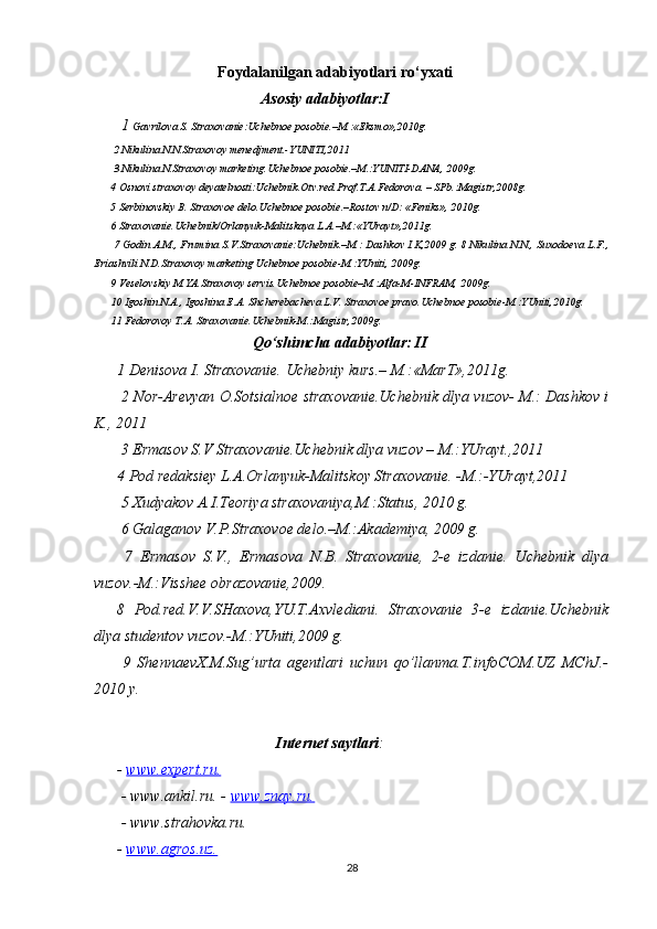                            Foydalanilgan adabiyotlari ro‘yxati
 Asosiy adabiyotlar:I
 1  Gavrilova S. Straxovanie:Uchebnoe posobie.–M.:«Eksmo»,2010g.
 2 Nikulina N.N.Straxovoy menedjment.-YUNITI,2011
 3 Nikulina N.Straxovoy marketing.Uchebnoe posobie.–M.:YUNITI-DANA, 2009g. 
4 Osnovi straxovoy deyatelnosti:Uchebnik.Otv.red.Prof.T.A.Fedorova. – SPb.:Magistr,2008g. 
5 Serbinovskiy B. Straxovoe delo.Uchebnoe posobie.–Rostov n/D: «Feniks», 2010g. 
6 Straxovanie.Uchebnik/Orlanyuk-Malitskaya L.A.–M.:«YUrayt»,2011g.
 7 Godin A.M., Frumina S.V.Straxovanie:Uchebnik.–M.: Dashkov I.K,2009 g. 8 Nikulina N.N., Suxodoeva L.F.,
Eriashvili N.D.Straxovoy marketing Uchebnoe posobie-M.:YUniti, 2009g. 
9 Veselovskiy M.YA.Straxovoy servis.Uchebnoe posobie–M.:Alfa-M-INFRAM, 2009g. 
10 Igoshin N.A., Igoshina E.A. Shcherebacheva L.V. Straxovoe pravo.Uchebnoe posobie-M.:YUniti,2010g. 
11 Fedorovoy T.A. Straxovanie.Uchebnik-M.:Magistr,2009g.
                                   Qo‘shimcha adabiyotlar: II
1 Denisova I. Straxovanie.  Uchebniy kurs.– M.:«MarT»,2011g.
 2 Nor-Arevyan O.Sotsialnoe straxovanie.Uchebnik dlya vuzov- M.: Dashkov i
K., 2011
 3 Ermasov S.V Straxovanie.Uchebnik dlya vuzov – M.:YUrayt.,2011 
4 Pod redaksiey L.A.Orlanyuk-Malitskoy Straxovanie. -M.:-YUrayt,2011
 5 Xudyakov A.I.Teoriya straxovaniya,M.:Status, 2010 g.
 6 Galaganov V.P.Straxovoe delo.–M.:Akademiya, 2009 g.
  7   Ermasov   S.V.,   Ermasova   N.B.   Straxovanie,   2-e   izdanie.   Uchebnik   dlya
vuzov.-M.:Visshee obrazovanie,2009. 
8   Pod.red.V.V.SHaxova,YU.T.Axvlediani.   Straxovanie   3-e   izdanie.Uchebnik
dlya studentov vuzov.-M.:YUniti,2009 g.
  9   ShennaevX.M.Sug’urta   agentlari   uchun   qo’llanma.T.infoCOM.UZ   MChJ.-
2010 y.
 Internet saytlari :
-  www.expert.ru.
 - www.ankil.ru. -  www.znay.ru.
 - www.strahovka.ru. 
-  www.agros.uz.
28 