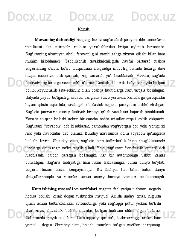                                                      
    Kirish
         Mavzuning dolzarbligi  Bugungi kunda sug'urtalash jarayoni ikki tomonlama
manfaatni   aks   ettiruvchi   muhim   yo'nalishlardan   biriga   aylanib   bormoqda.
Sug'urtaning   ahamiyati   aholi   farovonligini   yaxshilashga   xizmat   qilishi   bilan   ham
muhim   hisoblanadi.   Tadbirkorlik   tavakkalchiligida   havfni   bartaraf   etishda
sug'urtaning   o'rnini   ko'rib   chiqishimiz   maqsadga   muvofiq,   hamda   hozirgi   davr
nuqtai   nazaridan   olib   qarasak,   eng   samarali   yo'l   hisoblanadi.   Avvalo,   sug'urta
faoliyatining tarixiga nazar solib o'tamiz. Dastlab, 12 asrda Italyada paydo bo'lgan
bo'lib,   keyinchalik   asta-sekinlik   bilan   boshqa   hududlarga   ham   tarqala   boshlagan.
Italyada paydo bo'lganligi sababi, dengizda suzib yuruvchi kemalarga qaroqchilar
hujum qilishi  oqibatida, savdogarlar  birlashib sug'urta jamiyatini  tashkil  etishgan.
Sug'urta   jamiyatini   asosiy   faoliyati   himoya   qilish   vazifasini   bajarish   hisoblanadi.
Yanada   aniqroq   bo'lishi   uchun   bir   qancha   sodda   misollar   orqali   ko'rib   chiqamiz.
Sug'urtani   "soyabon"   deb   hisoblasak,   osmondan   yog'ayotgan   qor   yoki   yomg'irni
risk   yoki   havf-xatar   deb   olamiz.   Bunday   mavsumda   doim   soyabon   qo'lingizda
bo'lishi   lozim.   Shunday   ekan,   sug'urta   ham   tadbirkorlik   bilan   shug'ullanuvchi
insolarga doim tog'ri yo'lni targ'ib qiladi. Yoki, sug'urtani "xavfsizlik kamari" deb
hisoblasak,   e'tibor   qaratgan   bo'lsangiz,   har   bir   avtomobilga   ushbu   kamar
o'rnatilgan.   Sug'urta   faoliyatiga   ham   nazar   tashlasangiz,   butun   dunyo   bo'ylab,
sug'urta   bozori   ancha   kengaymoqda.   Bu   faoliyat   turi   bilan   butun   dunyo
shug'ullanmoqda   va   insonlar   uchun   asosiy   himoya   vositasi   hisoblanmaydi.
Kurs ishining maqsadi  va vazifalari   sug'urta faoliyatiga nisbatan, negativ
hodisa   bo'lishi   kerak   degan   tushuncha   mavjud.   Aslida   unday   emas,   sug'urta
qilish   uchun   tadbirkorlikka,   avtomobilga   yoki   sog'liqqa   putur   yetkan   bo'lishi
shart   emas,   shunchaki   bo'lishi   mumkin   bo'lgan   hodisani   oldini   olgan   bo'lasiz.
Xalqimizda   ajoyib   naql   bor:   "Do'stingga   yaqin   bo'l,   dushmaningga   undan   ham
yaqin"   -   degan.   Shunday   ekan,   bo'lishi   mumkin   bo'lgan   xavfdan   qo'rqmang.
3 