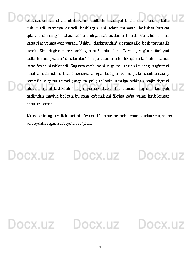Shunchaki,   uni   oldini   olish   zarur.   Tadbirkor   faoliyat   boshlashdan   oldin,   katta
risk   qiladi,   sarmoya   kiritadi,   boshlagan   ishi   uchun   mahoratli   bo'lishga   harakat
qiladi. Bularning barchasi ushbu faoliyat natijasidan naf olish. Va u bilan doim
katta risk yonma-yon yuradi. Ushbu "dushmandan" qo'rqmaslik, bosh tortmaslik
kerak.   Shundagina   u   o'zi   xohlagan   nafni   ola   oladi.   Demak,   sug'urta   faoliyati
tadbirkorning yaqin "do'stlaridan" biri, u bilan hamkorlik qilish tadbirkor uchun
katta foyda hisoblanadi. Sug'urtalovchi ya'ni sug'urta - tegishli turdagi sug'urtani
amalga   oshirish   uchun   litsenziyaga   ega   bo'lgan   va   sug'urta   shartnomasiga
muvofiq   sug'urta   tovoni   (sug'urta   puli)   to'lovini   amalga   oshirish   majburiyatini
oluvchi   tijorat   tashkiloti   bo'lgan   yuridik   shaxs2   hisoblanadi.   Sug'urta   faoliyati
qadimdan mavjud bo'lgan, bu soha ko'pchilikni fikriga ko'ra, yangi kirib kelgan
soha turi emas.  
Kurs ishining tuzilish tartibi :  kirish II bob har bir bob uchun  2tadan reja, xulosa
va foydalanilgan adabiyotlar ro’yhati
4 