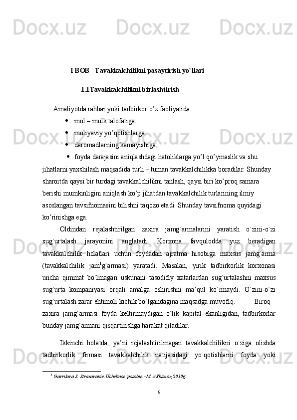I BOB    Tavakkalchilikni pasaytirish yo`llari
1.1Tavakkalchilikni birlashtirish
  Amaliyotda rahbar yoki tadbirkor o’z faoliyatida:
 mol – mulk talofatiga;
 moliyaviy yo’qotishlarga;
 daromadlarning kamayishiga;
 foyda darajasini aniqlashdagi hatoliklarga yo’l qo’ymaslik va shu 
jihatlarni yaxshilash maqsadida turli – tuman tavakkalchilikka boradilar. Shunday 
sharoitda qaysi bir turdagi tavakkalchilikni tanlash, qaysi biri ko’proq samara 
berishi mumkinligini aniqlash ko’p jihatdan tavakkalchilik turlarining ilmiy 
asoslangan tavsifnomasini bilishni taqozo etadi. Shunday tavsifnoma quyidagi 
ko’rinishga ega.
Oldindan   rejalashtirilgan   zaxira   jamg`armalarini   yaratish   o`zini-o`zi
sug`urtalash   jarayonini   anglatadi.   Korxona   favqulodda   yuz   beradigan
tavakkalchilik   holatlari   uchun   foydadan   ajratma   hisobiga   maxsus   jamg`arma
(tavakkalchilik   jam 1
g`armasi)   yaratadi.   Masalan,   yirik   tadbirkorlik   korxonasi
uncha   qimmat   bo`lmagan   uskunani   tasodifiy   xatarlardan   sug`urtalashni   maxsus
sug`urta   kompaniyasi   orqali   amalga   oshirishni   ma’qul   ko`rmaydi.   O`zini-o`zi
sug`urtalash zarar ehtimoli kichik bo`lgandagina maqsadga muvofiq.  Biroq
zaxira   jamg`armasi   foyda   keltirmaydigan   o`lik   kapital   ekanligidan,   tadbirkorlar
bunday jamg`armani qisqartirishga harakat qiladilar. 
Ikkinchi   holatda,   ya’ni   rejalashtirilmagan   tavakkalchilikni   o`ziga   olishda
tadbirkorlik   firmasi   tavakkalchilik   natijasidagi   yo`qotishlarni   foyda   yoki
1
  Gavrilova S. Straxovanie:Uchebnoe posobie.–M.:«Eksmo»,2010g.
 
5 