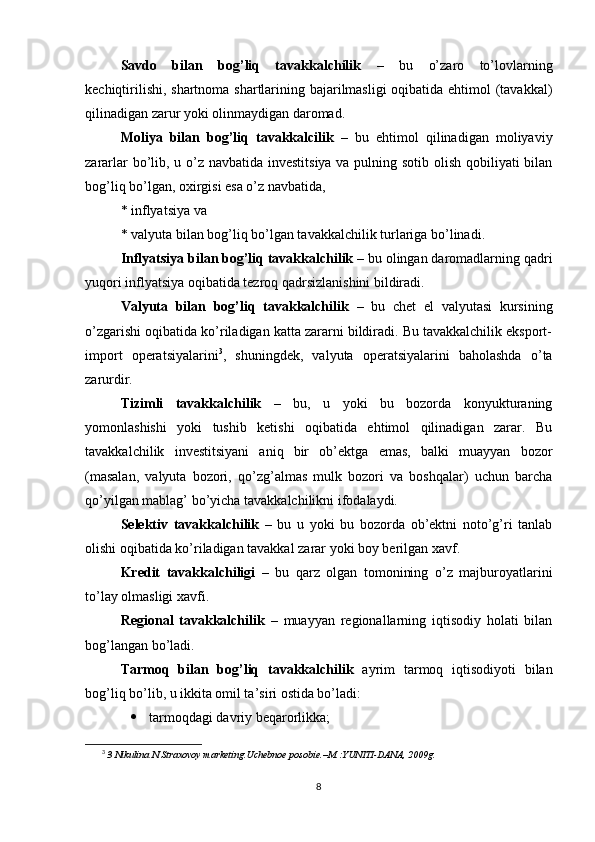 Savdo   bilan   bog’liq   tavakkalchilik   –   bu   o’zaro   to’lovlarning
kechiqtirilishi, shartnoma shartlarining bajarilmasligi  oqibatida ehtimol  (tavakkal)
qilinadigan zarur yoki olinmaydigan daromad.
Moliya   bilan   bog’liq   tavakkalcilik   –   bu   ehtimol   qilinadigan   moliyaviy
zararlar  bo’lib, u o’z navbatida investitsiya va pulning sotib olish qobiliyati bilan
bog’liq bo’lgan, oxirgisi esa o’z navbatida,
* inflyatsiya va 
* valyuta bilan bog’liq bo’lgan tavakkalchilik turlariga bo’linadi.
Inflyatsiya bilan bog’liq tavakkalchilik  – bu olingan daromadlarning qadri
yuqori inflyatsiya oqibatida tezroq qadrsizlanishini bildiradi.
Valyuta   bilan   bog’liq   tavakkalchilik   –   bu   chet   el   valyutasi   kursining
o’zgarishi oqibatida ko’riladigan katta zararni bildiradi. Bu tavakkalchilik eksport-
import   operatsiyalarini 3
,   shuningdek,   valyuta   operatsiyalarini   baholashda   o’ta
zarurdir.
Tizimli   tavakkalchilik   –   bu,   u   yoki   bu   bozorda   konyukturaning
yomonlashishi   yoki   tushib   ketishi   oqibatida   ehtimol   qilinadigan   zarar.   Bu
tavakkalchilik   investitsiyani   aniq   bir   ob’ektga   emas,   balki   muayyan   bozor
(masalan,   valyuta   bozori,   qo’zg’almas   mulk   bozori   va   boshqalar)   uchun   barcha
qo’yilgan mablag’ bo’yicha tavakkalchilikni ifodalaydi.
Selektiv   tavakkalchilik   –   bu   u   yoki   bu   bozorda   ob’ektni   noto’g’ri   tanlab
olishi oqibatida ko’riladigan tavakkal zarar yoki boy berilgan xavf.
Kredit   tavakkalchiligi   –   bu   qarz   olgan   tomonining   o’z   majburoyatlarini
to’lay olmasligi xavfi.
Regional   tavakkalchilik   –   muayyan   regionallarning   iqtisodiy   holati   bilan
bog’langan bo’ladi. 
Tarmoq   bilan   bog’liq   tavakkalchilik   ayrim   tarmoq   iqtisodiyoti   bilan
bog’liq bo’lib, u ikkita omil ta’siri ostida bo’ladi:
 tarmoqdagi davriy beqarorlikka;
3
  3 Nikulina N.Straxovoy marketing.Uchebnoe posobie.–M.:YUNITI-DANA, 2009g. 
8 
