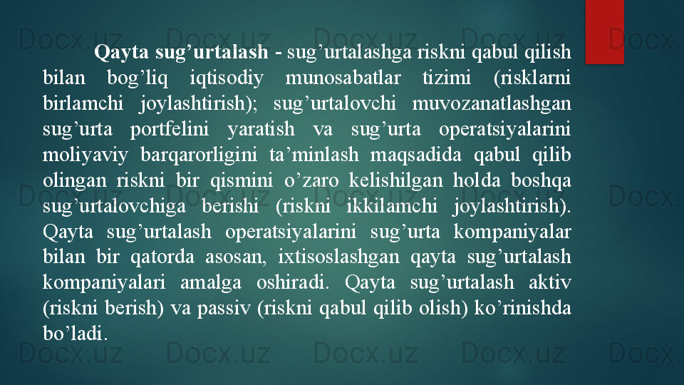 Qayta sug’urtalash  - sug’urtalashga riskni qabul qilish 
bilan  bog’liq  iqtisodiy  munosabatlar  tizimi  (risklarni 
birlamchi  joylashtirish);  sug’urtalovchi  muvozanatlashgan 
sug’urta  portfelini  yaratish  va  sug’urta  operatsiyalarini 
moliyaviy  barqarorligini  ta’minlash  maqsadida  qabul  qilib 
olingan  riskni  bir  qismini  o’zaro  kelishilgan  holda  boshqa 
sug’urtalovchiga  berishi  (riskni  ikkilamchi  joylashtirish). 
Qayta  sug’urtalash  operatsiyalarini  sug’urta  kompaniyalar 
bilan  bir  qatorda  asosan,  ixtisoslashgan  qayta  sug’urtalash 
kompaniyalari  amalga  oshiradi.  Qayta  sug’urtalash  aktiv 
(riskni  berish)  va  passiv  (riskni  qabul  qilib  olish)  ko’rinishda 
bo’ladi.