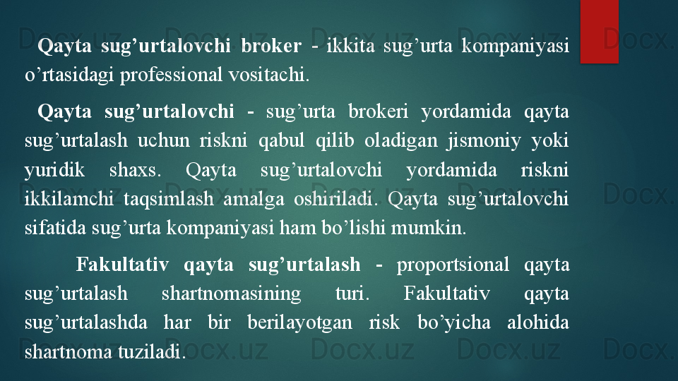 Qayta  sug’urtalovchi  broker   -  ikkita  sug’urta  kompaniyasi 
o’rtasidagi professional vositachi.
Qayta  sug’urtalovchi   -  sug’urta  brokeri  yordamida  qayta 
sug’urtalash  uchun  riskni  qabul  qilib  oladigan  jismoniy  yoki 
yuridik   shaxs.  Qayta  sug’urtalovchi  yordamida  riskni 
ikkilamchi  taqsimlash  amalga  oshiriladi.  Qayta  sug’urtalovchi 
sifatida sug’urta kompaniyasi ham bo’lishi mumkin. 
Fakultativ  qayta  sug’urtalash   -  proportsional  qayta 
sug’urtalash  shartnomasining  turi.  Fakultativ  qayta 
sug’urtalashda  har  bir  berilayotgan  risk  bo’yicha  alohida 
shartnoma tuziladi.