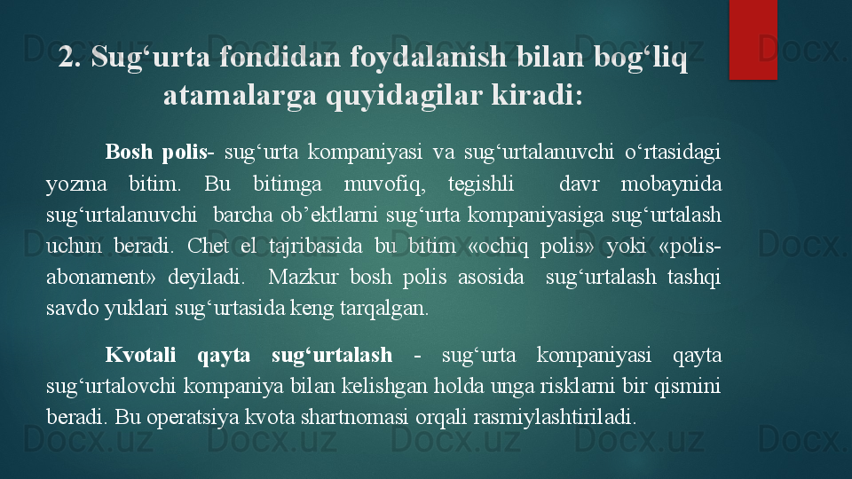 2. Sug‘urta fondidan foydalanish bilan bog‘liq 
atamalarga quyidagilar kiradi:
Bosh  polis -  sug‘urta  kompaniyasi  va  sug‘urtalanuvchi  o‘rtasidagi 
yozma  bitim.  Bu  bitimga  muvofiq,  tegishli    davr  mobaynida 
sug‘urtalanuvchi    barcha  ob’ektlarni  sug‘urta  kompaniyasiga  sug‘urtalash 
uchun  beradi.  Chet  el  tajribasida  bu  bitim  «ochiq  polis»  yoki  «polis-
abonament»  deyiladi.    Mazkur  bosh  polis  asosida    sug‘urtalash  tashqi 
savdo yuklari sug‘urtasida keng tarqalgan. 
Kvotali  qayta  sug‘urtalash   -  sug‘urta  kompaniyasi  qayta 
sug‘urtalovchi kompaniya bilan kelishgan holda unga risklarni bir qismini 
beradi. Bu operatsiya kvota shartnomasi orqali rasmiylashtiriladi.