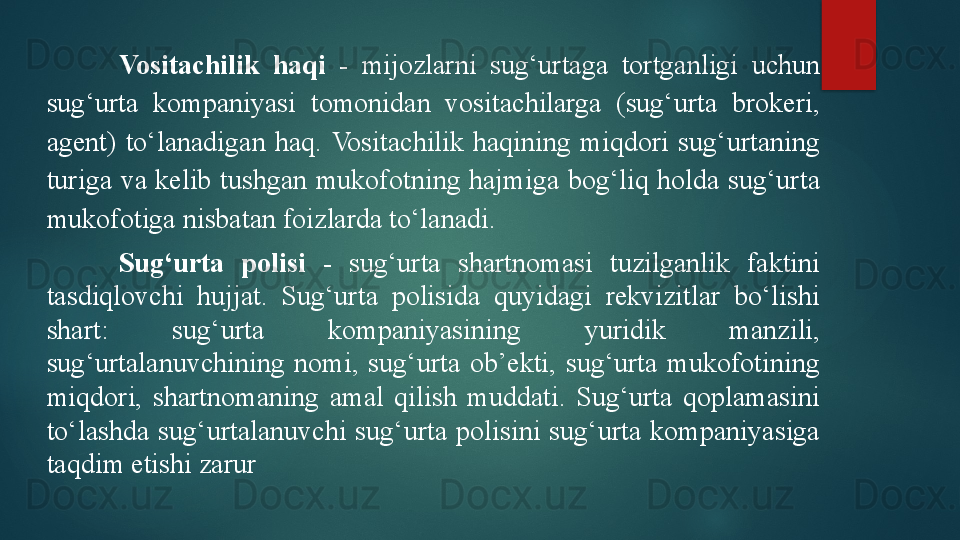 Vositachilik  haqi   -  mijozlarni  sug‘urtaga  tortganligi  uchun 
sug‘urta  kompaniyasi  tomonidan  vositachilarga  (sug‘urta  brokeri, 
agent)  to‘lanadigan  haq.  Vositachilik  haqining  miqdori  sug‘urtaning 
turiga  va  kelib  tushgan  mukofotning  hajmiga  bog‘liq  holda  sug‘urta 
mukofotiga nisbatan foizlarda to‘lanadi.
Sug‘urta  polisi   -  sug‘urta  shartnomasi  tuzilganlik  faktini 
tasdiqlovchi  hujjat.  Sug‘urta  polisida  quyidagi  rekvizitlar  bo‘lishi 
shart:  sug‘urta  kompaniyasining  yuridik  manzili, 
sug‘urtalanuvchining  nomi,  sug‘urta  ob’ekti,  sug‘urta  mukofotining 
miqdori,  shartnomaning  amal  qilish  muddati.  Sug‘urta  qoplamasini 
to‘lashda  sug‘urtalanuvchi  sug‘urta  polisini  sug‘urta  kompaniyasiga 
taqdim etishi zarur   