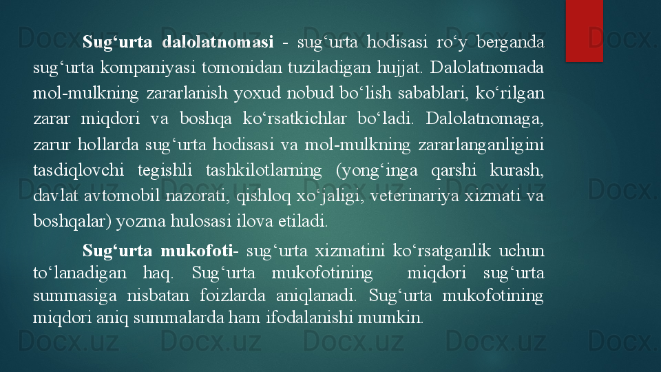 Sug‘urta  dalolatnomasi   -  sug‘urta  hodisasi  ro‘y  berganda 
sug‘urta  kompaniyasi  tomonidan  tuziladigan  hujjat.  Dalolatnomada 
mol-mulkning  zararlanish  yoxud  nobud  bo‘lish  sabablari,  ko‘rilgan 
zarar  miqdori  va  boshqa  ko‘rsatkichlar  bo‘ladi.  Dalolatnomaga, 
zarur  hollarda  sug‘urta  hodisasi  va  mol-mulkning  zararlanganligini 
tasdiqlovchi  tegishli  tashkilotlarning  (yong‘inga  qarshi  kurash, 
davlat  avtomobil  nazorati,  qishloq  xo‘jaligi,  veterinariya  xizmati  va 
boshqalar) yozma hulosasi ilova etiladi. 
Sug‘urta  mukofoti-   sug‘urta  xizmatini  ko‘rsatganlik  uchun 
to‘lanadigan  haq.  Sug‘urta  mukofotining    miqdori  sug‘urta 
summasiga  nisbatan  foizlarda  aniqlanadi.  Sug‘urta  mukofotining 
miqdori aniq summalarda ham ifodalanishi mumkin.