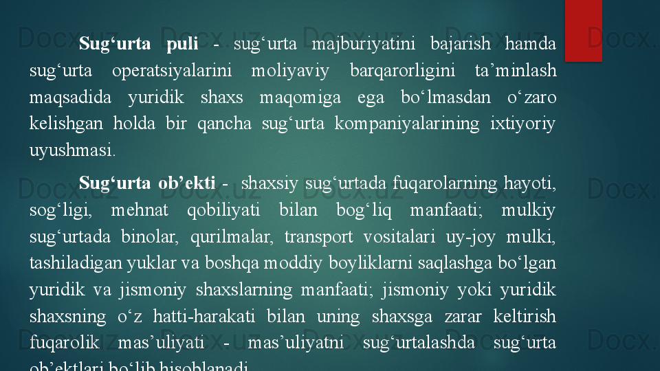 Sug‘urta  puli  -   sug‘urta  majburiyatini  bajarish  hamda 
sug‘urta  operatsiyalarini  moliyaviy  barqarorligini  ta’minlash 
maqsadida  yuridik  shaxs  maqomiga  ega  bo‘lmasdan  o‘zaro 
kelishgan  holda  bir  qancha  sug‘urta  kompaniyalarining  ixtiyoriy 
uyushmasi. 
Sug‘urta  ob’ekti  -     shaxsiy  sug‘urtada  fuqarolarning  hayoti, 
sog‘ligi,  mehnat  qobiliyati  bilan  bog‘liq  manfaati;  mulkiy 
sug‘urtada  binolar,  qurilmalar,  transport  vositalari  uy-joy  mulki, 
tashiladigan yuklar va boshqa moddiy boyliklarni saqlashga bo‘lgan 
yuridik  va  jismoniy  shaxslarning  manfaati;  jismoniy  yoki  yuridik 
shaxsning  o‘z  hatti-harakati  bilan  uning  shaxsga  zarar  keltirish 
fuqarolik  mas’uliyati  -  mas’uliyatni  sug‘urtalashda  sug‘urta 
ob’ektlari bo‘lib hisoblanadi.