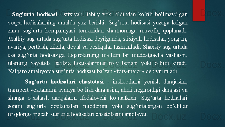 Sug’urta  hodisasi   -  stixiyali,  tabiiy  yoki  oldindan  ko’rib  bo’lmaydigan 
voqea-hodisalarning  amalda  yuz  berishi.  Sug’urta  hodisasi  yuzaga  kelgan 
zarar  sug’urta  kompaniyasi  tomonidan  shartnomaga  muvofiq  qoplanadi. 
Mulkiy sug’urtada sug’urta hodisasi deyilganda, stixiyali hodisalar, yong’in, 
avariya, portlash, zilzila, dovul va boshqalar tushuniladi. Shaxsiy sug’urtada 
esa  sug’urta  hodisasiga  fuqarolarning  ma’lum  bir  muddatgacha  yashashi, 
ularning  xayotida  baxtsiz  hodisalarning  ro’y  berishi  yoki  o’limi  kiradi. 
Xalqaro amaliyotda sug’urta hodisasi ba’zan «fors-major» deb yuritiladi.
Sug’urta  hodisalari  chastotasi   -  inshootlarni  yonish  darajasini, 
transport vositalarini avariya bo’lish darajasini, aholi nogironligi darajasi va 
shunga  o’xshash  darajalarni  ifodalovchi  ko’rsatkich.  Sug’urta  hodisalari 
sonini  sug’urta  qoplamalari  miqdoriga  yoki  sug’urtalangan  ob’ektlar 
miqdoriga nisbati sug’urta h o d i salari chastotasini aniqlaydi.   