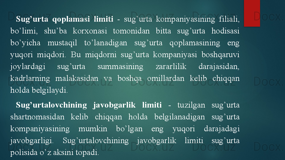 Sug’urta  qoplamasi  limiti   -  sug’urta  kompaniyasining  filiali, 
bo’limi,  shu’ba  korxonasi  tomonidan  bitta  sug’urta  hodisasi 
bo’yicha  mustaqil  to’lanadigan  sug’urta  qoplamasining  eng 
yuqori  miqdori.  Bu  miqdorni  sug’urta  kompaniyasi  boshqaruvi 
joylardagi  sug’urta  summasining  zararlilik  darajasidan, 
kadrlarning  malakasidan  va  boshqa  omillardan  kelib  chiqqan 
holda belgilaydi.
Sug’urtalovchining  javobgarlik  limiti   -  tuzilgan  sug’urta 
shartnomasidan  kelib  chiqqan  holda  belgilanadigan  sug’urta 
kompaniyasining  mumkin  bo’lgan  eng  yuqori  darajadagi 
javobgarligi.  Sug’urtalovchining  javobgarlik  limiti  sug’urta 
polisida o’z aksini topadi.