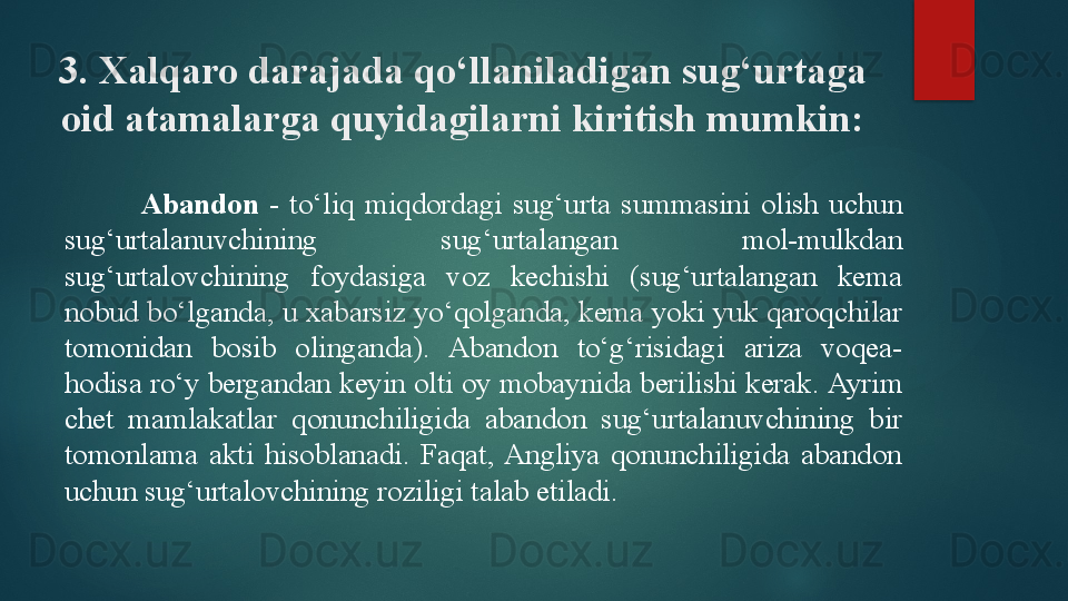 3. Xalqaro darajada qo‘llaniladigan sug‘urtaga 
oid atamalarga quyidagilarni kiritish mumkin:
Abandon  -   to‘liq  miqdordagi  sug‘urta  summasini  olish  uchun 
sug‘urtalanuvchining  sug‘urtalangan  mol-mulkdan 
sug‘urtalovchining  foydasiga  voz  kechishi  (sug‘urtalangan  kema 
nobud bo‘lganda, u xabarsiz yo‘qolganda, kema yoki yuk qaroqchilar 
tomonidan  bosib  olinganda).  Abandon  to‘g‘risidagi  ariza  voqea-
hodisa ro‘y bergandan keyin olti oy mobaynida berilishi kerak.  Ayrim 
chet  mamlakatlar  qonunchiligida  abandon  sug‘urtalanuvchining  bir 
tomonlama  akti  hisoblanadi.  Faqat,  Angliya  qonunchiligida  abandon 
uchun sug‘urtalovchining roziligi talab etiladi.