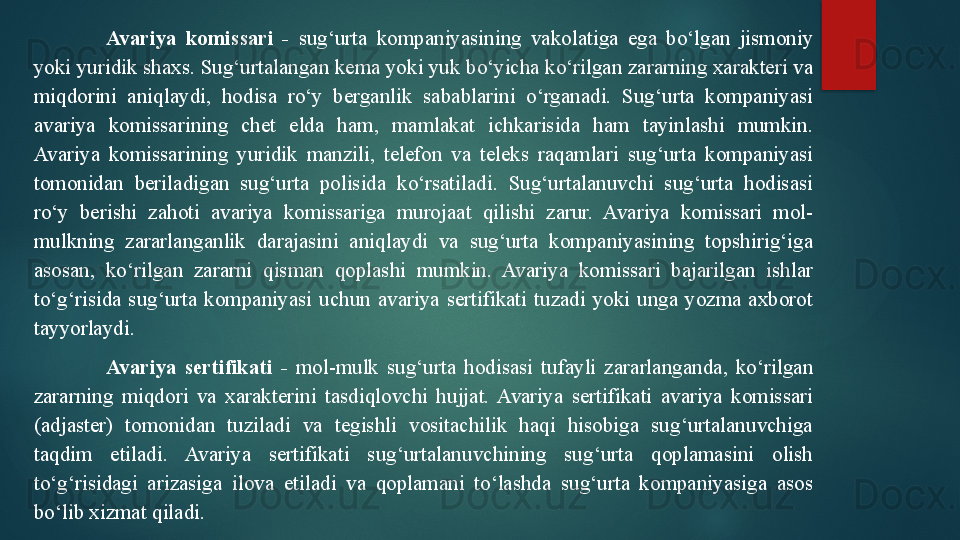 Avariya  komissari  -   sug‘urta  kompaniyasining  vakolatiga  ega  bo‘lgan  jismoniy 
yoki yuridik shaxs. Sug‘urtalangan kema yoki yuk bo‘yicha ko‘rilgan zararning xarakteri va 
miqdorini  aniqlaydi,  hodisa  ro‘y  berganlik  sabablarini  o‘rganadi.  Sug‘urta  kompaniyasi 
avariya  komissarining  chet  elda  ham,  mamlakat  ichkarisida  ham  tayinlashi  mumkin. 
Avariya  komissarining  yuridik  manzili,  telefon  va  teleks  raqamlari  sug‘urta  kompaniyasi 
tomonidan  beriladigan  sug‘urta  polisida  ko‘rsatiladi.  Sug‘urtalanuvchi  sug‘urta  hodisasi 
ro‘y  berishi  zahoti  avariya  komissariga  murojaat  qilishi  zarur.  Avariya  komissari  mol-
mulkning  zararlanganlik  darajasini  aniqlaydi  va  sug‘urta  kompaniyasining  topshirig‘iga 
asosan,  ko‘rilgan  zararni  qisman  qoplashi  mumkin.  Avariya  komissari  bajarilgan  ishlar 
to‘g‘risida  sug‘urta  kompaniyasi  uchun  avariya  sertifikati  tuzadi  yoki  unga  yozma  axborot 
tayyorlaydi.
Avariya  sertifikati  -   mol-mulk  sug‘urta  hodisasi  tufayli  zararlanganda,  ko‘rilgan 
zararning  miqdori  va  xarakterini  tasdiqlovchi  hujjat.  Avariya  sertifikati  avariya  komissari 
(adjaster)  tomonidan  tuziladi  va  tegishli  vositachilik  haqi  hisobiga  sug‘urtalanuvchiga 
taqdim  etiladi.  Avariya  sertifikati  sug‘urtalanuvchining  sug‘urta  qoplamasini  olish 
to‘g‘risidagi  arizasiga  ilova  etiladi  va  qoplamani  to‘lashda  sug‘urta  kompaniyasiga  asos 
bo‘lib xizmat qiladi.