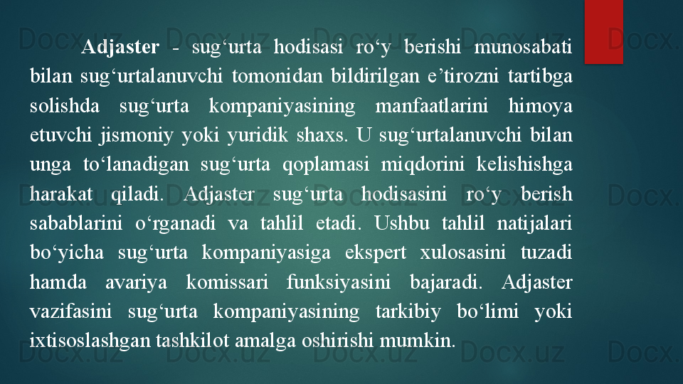 Adjaster  -   sug‘urta  hodisasi  ro‘y  berishi  munosabati 
bilan  sug‘urtalanuvchi  tomonidan  bildirilgan  e’tirozni  tartibga 
solishda  sug‘urta  kompaniyasining  manfaatlarini  himoya 
etuvchi  jismoniy  yoki  yuridik  shaxs.  U  sug‘urtalanuvchi  bilan 
unga  to‘lanadigan  sug‘urta  qoplamasi  miqdorini  kelishishga 
harakat  qiladi.  Adjaster  sug‘urta  hodisasini  ro‘y  berish 
sabablarini  o‘rganadi  va  tahlil  etadi.  Ushbu  tahlil  natijalari 
bo‘yicha  sug‘urta  kompaniyasiga  ekspert  xulosasini  tuzadi 
hamda  avariya  komissari  funksiyasini  bajaradi.  Adjaster 
vazifasini  sug‘urta  kompaniyasining  tarkibiy  bo‘limi  yoki 
ixtisoslashgan tashkilot amalga oshirishi mumkin.