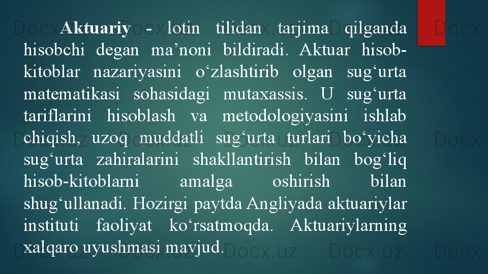 Aktuari y  -   lotin  tilidan  tarjima  qilganda 
hisobchi  degan  ma’noni  bildiradi.  Aktuar  hisob-
kitoblar  nazariyasini  o‘zlashtirib  olgan  sug‘urta 
matematikasi  sohasidagi  mutaxassis.  U  sug‘urta 
tariflarini  hisoblash  va  metodologiyasini  ishlab 
chiqish,  uzoq  muddatli  sug‘urta  turlari  bo‘yicha 
sug‘urta  zahiralarini  shakllantirish  bilan  bog‘liq 
hisob-kitoblarni  amalga  oshirish  bilan 
shug‘ullanadi.  H ozirgi paytda Angliyada aktuariylar 
instituti  faoliyat  ko‘rsatmoqda.  Aktuariylarning 
xalqaro uyushmasi mavjud.