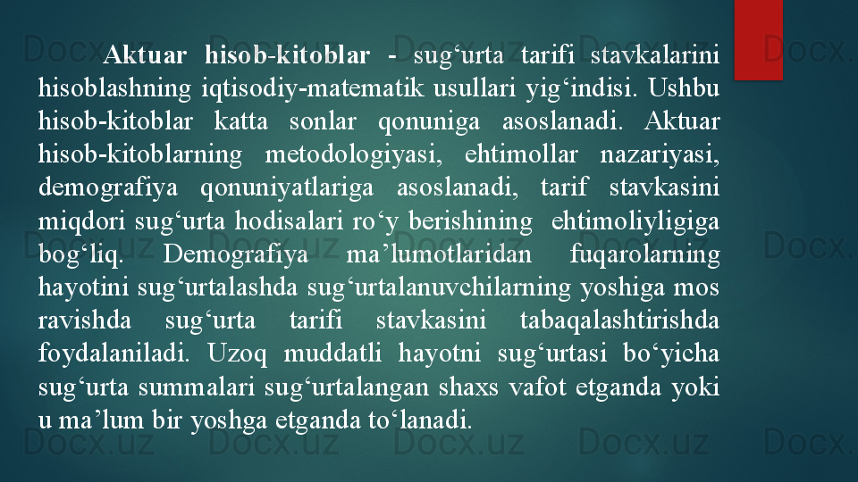 Aktuar  hisob-kitoblar   -  sug‘urta  tarifi  stavkalarini 
hisoblashning  iqtisodiy-matematik  usullari  yig‘indisi.  Ushbu 
hisob-kitoblar  katta  sonlar  qonuniga  asoslanadi.  Aktuar 
hisob-kitoblarning  metodologiyasi,  ehtimollar  nazariyasi, 
demografiya  qonuniyatlariga  asoslanadi,  tarif  stavkasini 
miqdori  sug‘urta  hodisalari  ro‘y  berishining    ehtimoliyligiga 
bog‘liq.  Demografiya  ma’lumotlar i dan  fuqarolarning 
hayotini sug‘urtalashda sug‘urtalanuvchilarning yoshiga mos 
ravishda  sug‘urta  tarifi  stavkasini  tabaqalashtirishda 
foydalaniladi.  Uzoq  muddatli  hayotni  sug‘urtasi  bo‘yicha 
sug‘urta  summalari  sug‘urtalangan  shaxs  vafot  etganda  yoki 
u ma’lum bir yoshga etganda to‘lanadi.