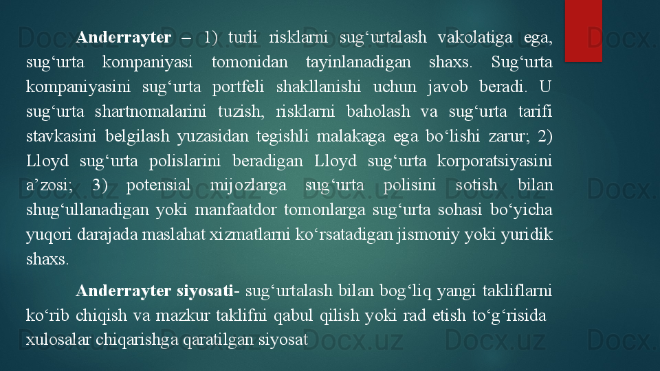 Anderrayter  –   1)  turli  risklarni  sug‘urtalash  vakolatiga  ega, 
sug‘urta  kompaniyasi  tomonidan  tayinlanadigan  shaxs.  Sug‘urta 
kompaniyasini  sug‘urta  portfeli  shakllanishi  uchun  javob  beradi.  U 
sug‘urta  shartnomalarini  tuzish,  risklarni  baholash  va  sug‘urta  tarifi 
stavkasini  belgilash  yuzasidan  tegishli  malakaga  ega  bo‘lishi  zarur;  2) 
Lloyd  sug‘urta  polislarini  beradigan  Lloyd  sug‘urta  korporatsiyasini 
a’zosi;  3)  potensial  mijozlarga  sug‘urta  polisini  sotish  b ilan 
shug‘ullanadigan  yoki  manfaatdor  tomonlarga  sug‘urta  sohasi  bo‘yicha 
yuqori darajada maslahat xizmatlarni ko‘rsatadigan jismoniy yoki yuridik 
shaxs.
Anderrayter  siyosati-  sug‘urtalash  bilan  bog‘liq  yangi  takliflarni 
ko‘rib  chiqish  va  mazkur  taklifni  qabul  qilish  yoki  rad  etish  to‘g‘risida   
xulosalar chiqarishga qaratilgan siyosat   