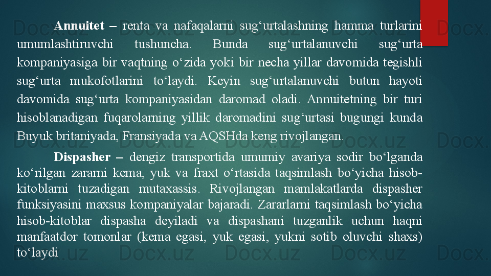 Annuitet  –   renta  va  nafaqalarni  sug‘urtalashning  hamma  turlarini 
umumlashtiruvchi  tushuncha.  Bunda  sug‘urtalanuvchi  sug‘urta 
kompaniyasiga  bir  vaqtning  o‘zida  yoki  bir  necha  yillar  davomida  tegishli 
sug‘urta  mukofotlarini  to‘laydi.  Keyin  sug‘urtalanuvchi  butun  hayoti 
davomida  sug‘urta  kompaniyasidan  daromad  oladi.  Annuitetning  bir  turi 
hisoblanadigan  fuqarolarning  yillik  daromadini  sug‘urtasi  bugungi  kunda 
Buyuk britaniyada, Fransiyada va AQSHda keng rivojlangan. 
Dispasher  –   dengiz  transportida  umumiy  avariya  sodir  bo‘lganda 
ko‘rilgan  zararni  kema,  yuk  va  fraxt  o‘rtasida  taqsimlash  bo‘yicha  hisob-
kitoblarni  tuzadigan  mutaxassis.  Rivojlangan  mamlakatlarda  dispasher 
funksiyasini  maxsus  kompaniyalar  bajaradi.  Zararlarni  taqsimlash  bo‘yicha 
hisob-kitoblar  dispasha  deyiladi  va  dispashani  tuzganlik  uchun  haqni 
manfaatdor  tomonlar  (kema  egasi,  yuk  egasi,  yukni  sotib  oluvchi  shaxs) 
to‘laydi   