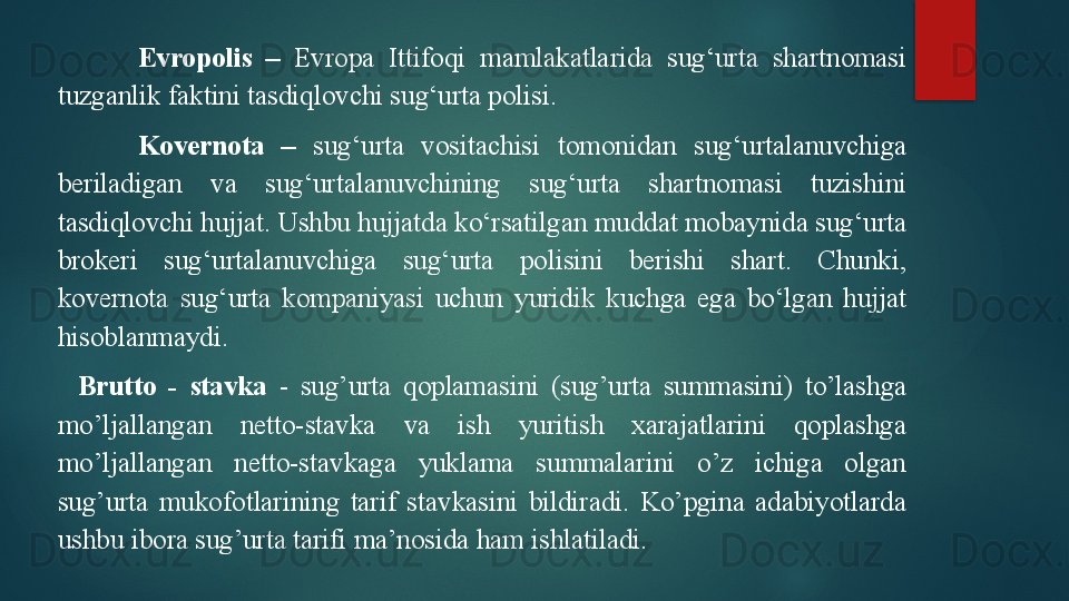 Evropolis  –   Evropa  Ittifoqi  mamlakatlarida  sug‘urta  shartnomasi 
tuzganlik faktini tasdiqlovchi sug‘urta polisi.
Kovernota  –   sug‘urta  vositachisi  tomonidan  sug‘urtalanuvchiga 
beriladigan  va  sug‘urtalanuvchining  sug‘urta  shartnomasi  tuzishini 
tasdiqlovchi hujjat. Ushbu hujjatda ko‘rsatilgan muddat mobaynida sug‘urta 
brokeri  sug‘urtalanuvchiga  sug‘urta  polisini  berishi  shart.  Chunki, 
kovernota  sug‘urta  kompaniyasi  uchun  yuridik  kuchga  ega  bo‘lgan  hujjat 
hisoblanmaydi.
Brutto  -  stavka   -  sug’urta  qoplamasini  (sug’urta  summasini)  to’lashga 
mo’ljallangan  netto-stavka  va  ish  yuritish  xarajatlarini  qoplashga 
mo’ljallangan  netto-stavkaga  yuklama  summalarini  o’z  ichiga  olgan 
sug’urta  mukofotlarining  tarif  stavkasini  bildiradi.  Ko’pgina  adabiyotlarda 
ushbu ibora sug’urta tarifi ma’nosida ham ishlatiladi.