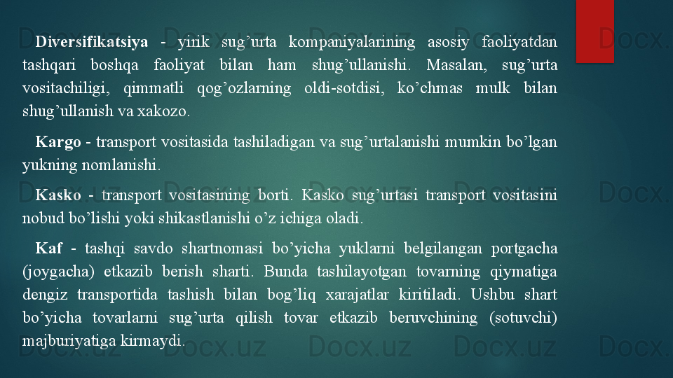 Diversifikatsiya   -  yirik  sug’urta  kompaniyalarining  asosiy  faoliyatdan 
tashqari  boshqa  faoliyat  bilan  ham  shug’ullanishi.  Masalan,  sug’urta 
vositachiligi,  qimmatli  qog’ozlarning  oldi-sotdisi,  ko’chmas  mulk  bilan 
shug’ullanish va xakozo.
Kargo  - transport vositasida tashiladigan va sug’urtalanishi mumkin bo’lgan 
yukning nomlanishi.
Kasko   -  transport  vositasining  borti.  Kasko  sug’urtasi  transport  vositasini 
nobud bo’lishi yoki shikastlanishi o’z ichiga oladi. 
Kaf   -  tashqi  savdo  shartnomasi  bo’yicha  yuklarni  belgilangan  portgacha 
(joygacha)  etkazib  berish  sharti.  Bunda  tashilayotgan  tovarning  qiymatiga 
dengiz  transportida  tashish  bilan  bog’liq  xarajatlar  kiritiladi.  Ushbu  shart 
bo’yicha  tovarlarni  sug’urta  qilish  tovar  etkazib  beruvchining  (sotuvchi) 
majburiyatiga kirmaydi.