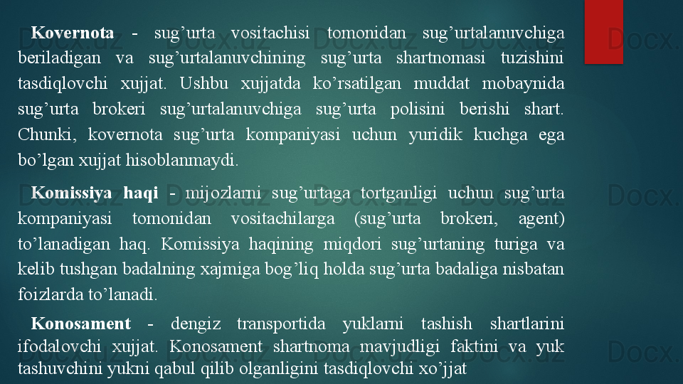 Kovernota   -  sug’urta  vositachisi  tomonidan  sug’urtalanuvchiga 
beriladigan  va  sug’urtalanuvchining  sug’urta  shartnomasi  tuzishini 
tasdiqlovchi  xujjat.  Ushbu  xujjatda  ko’rsatilgan  muddat  mobaynida 
sug’urta  brokeri  sug’urtalanuvchiga  sug’urta  polisini  berishi  shart. 
Chunki,  kovernota  sug’urta  kompaniyasi  uchun  yuridik  kuchga  ega 
bo’lgan xujjat hisoblanmaydi.
Komissiya  haqi   -  mijozlarni  sug’urtaga  tortganligi  uchun  sug’urta 
kompaniyasi  tomonidan  vositachilarga  (sug’urta  brokeri,  agent) 
to’lanadigan  haq.  Komissiya  haqining  miqdori  sug’urtaning  turiga  va 
kelib tushgan badalning xajmiga bog’liq holda sug’urta badaliga nisbatan 
foizlarda to’lanadi.
Konosament   -  dengiz  transportida  yuklarni  tashish  shartlarini 
ifodalovchi  xujjat.  Konosament  shartnoma  mavjudligi  faktini  va  yuk 
tashuvchini yukni qabul qilib olganligini tasdiqlovchi xo’jjat   