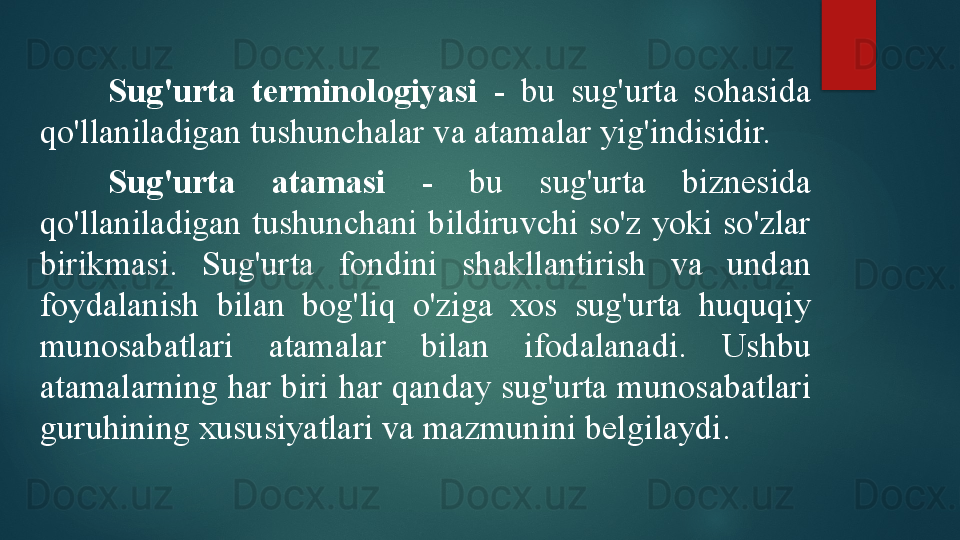 Sug'urta  terminologiyasi  -  bu  sug'urta  sohasida 
qo'llaniladigan tushunchalar va atamalar yig'indisidir.
Sug'urta  atamasi  -  bu  sug'urta  biznesida 
qo'llaniladigan  tushunchani  bildiruvchi  so'z  yoki  so'zlar 
birikmasi.  Sug'urta  fondini  shakllantirish  va  undan 
foydalanish  bilan  bog'liq  o'ziga  xos  sug'urta  huquqiy 
munosabatlari  atamalar  bilan  ifodalanadi.  Ushbu 
atamalarning har biri har qanday sug'urta munosabatlari 
guruhining xususiyatlari va mazmunini belgilaydi.