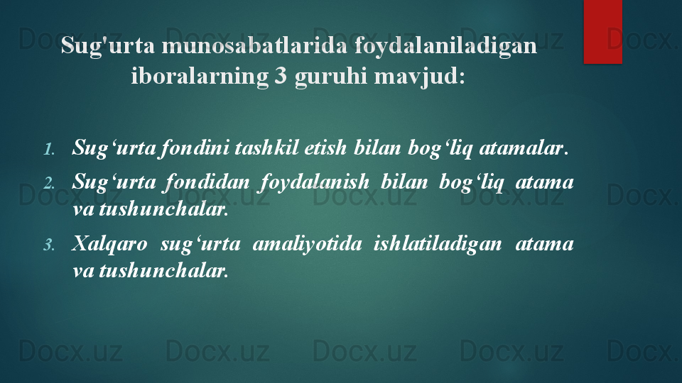 Sug'urta munosabatlarida foydalaniladigan 
iboralarning 3 guruhi mavjud:
1. Sug‘urta fondini tashkil etish bilan bog‘liq atamalar .
2. Sug‘urta  fondidan  foydalanish  bilan  bog‘liq  atama 
va tushunchalar.
3. Xalqaro  sug‘urta  amaliyotida  ishlatiladigan  atama 
va tushunchalar.